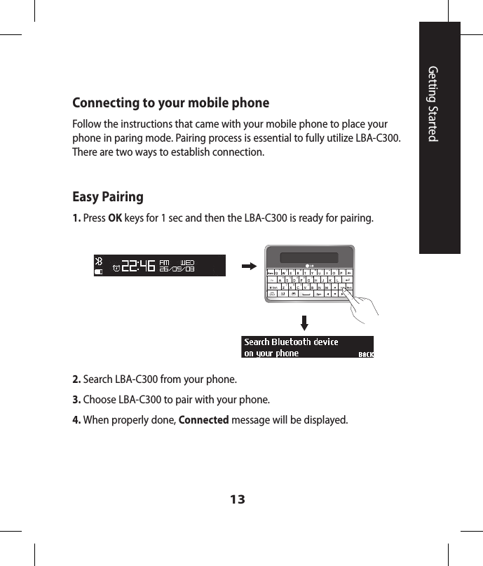 13Getting StartedConnecting to your mobile phoneFollow the instructions that came with your mobile phone to place your phone in paring mode. Pairing process is essential to fully utilize LBA-C300. There are two ways to establish connection.Easy Pairing1. Press OK keys for 1 sec and then the LBA-C300 is ready for pairing.2. Search LBA-C300 from your phone.3. Choose LBA-C300 to pair with your phone.4. When properly done, Connected message will be displayed.