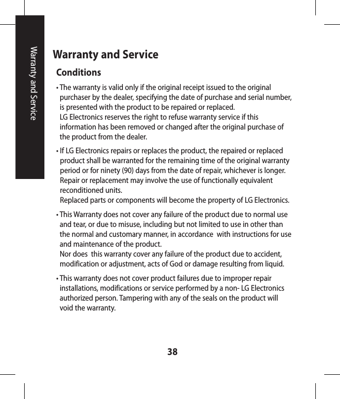 38Warranty and ServiceWarranty and ServiceConditions•  The warranty is valid only if the original receipt issued to the original purchaser by the dealer, specifying the date of purchase and serial number, is presented with the product to be repaired or replaced. LG Electronics reserves the right to refuse warranty service if this information has been removed or changed after the original purchase of the product from the dealer.•  If LG Electronics repairs or replaces the product, the repaired or replaced product shall be warranted for the remaining time of the original warranty period or for ninety (90) days from the date of repair, whichever is longer. Repair or replacement may involve the use of functionally equivalent reconditioned units. Replaced parts or components will become the property of LG Electronics.•  This Warranty does not cover any failure of the product due to normal use and tear, or due to misuse, including but not limited to use in other than the normal and customary manner, in accordance  with instructions for use and maintenance of the product. Nor does  this warranty cover any failure of the product due to accident, modification or adjustment, acts of God or damage resulting from liquid.•  This warranty does not cover product failures due to improper repair installations, modifications or service performed by a non- LG Electronics authorized person. Tampering with any of the seals on the product will void the warranty.
