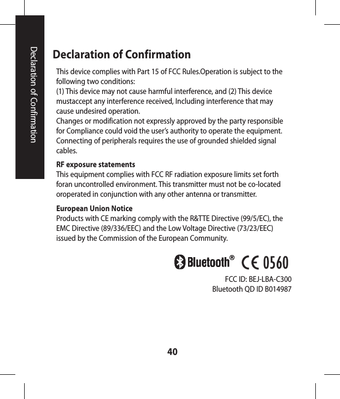 40Declaration of ConfirmationDeclaration of ConfirmationThis device complies with Part 15 of FCC Rules.Operation is subject to the following two conditions:(1) This device may not cause harmful interference, and (2) This device mustaccept any interference received, Including interference that may cause undesired operation. Changes or modification not expressly approved by the party responsible for Compliance could void the user’s authority to operate the equipment. Connecting of peripherals requires the use of grounded shielded signal cables. RF exposure statementsThis equipment complies with FCC RF radiation exposure limits set forth foran uncontrolled environment. This transmitter must not be co-located oroperated in conjunction with any other antenna or transmitter.European Union NoticeProducts with CE marking comply with the R&amp;TTE Directive (99/5/EC), the EMC Directive (89/336/EEC) and the Low Voltage Directive (73/23/EEC) issued by the Commission of the European Community.FCC ID: BEJ-LBA-C300Bluetooth QD ID B014987