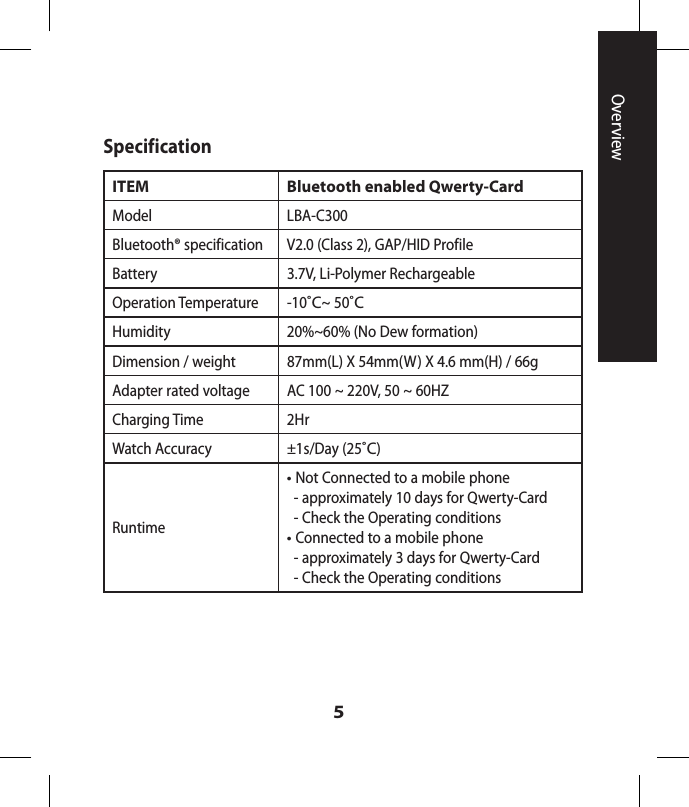 5SpecificationITEM Bluetooth enabled Qwerty-CardModel LBA-C300Bluetooth® specification V2.0 (Class 2), GAP/HID ProfileBattery  3.7V, Li-Polymer Rechargeable Operation Temperature -10˚C~ 50˚CHumidity 20%~60% (No Dew formation)Dimension / weight 87mm(L) X 54mm(W) X 4.6 mm(H) / 66gAdapter rated voltage  AC 100 ~ 220V, 50 ~ 60HZCharging Time 2HrWatch Accuracy ±1s/Day (25˚C)Runtime•  Not Connected to a mobile phone  -  approximately 10 days for Qwerty-Card  -  Check the Operating conditions•  Connected to a mobile phone  -  approximately 3 days for Qwerty-Card  - Check the Operating conditionsOverview