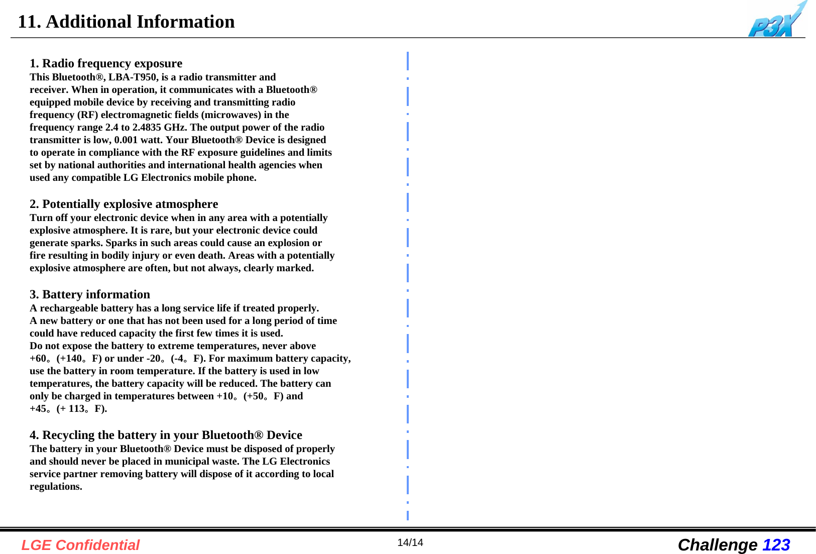 14/14LGE Confidential Challenge 12311. Additional Information1. Radio frequency exposureThis Bluetooth®, LBA-T950, is a radio transmitter andreceiver. When in operation, it communicates with a Bluetooth®equipped mobile device by receiving and transmitting radiofrequency (RF) electromagnetic fields (microwaves) in thefrequency range 2.4 to 2.4835 GHz. The output power of the radiotransmitter is low, 0.001 watt. Your Bluetooth® Device is designedto operate in compliance with the RF exposure guidelines and limitsset by national authorities and international health agencies whenused any compatible LG Electronics mobile phone.2. Potentially explosive atmosphereTurn off your electronic device when in any area with a potentiallyexplosive atmosphere. It is rare, but your electronic device couldgenerate sparks. Sparks in such areas could cause an explosion orfire resulting in bodily injury or even death. Areas with a potentiallyexplosive atmosphere are often, but not always, clearly marked.3. Battery informationA rechargeable battery has a long service life if treated properly.A new battery or one that has not been used for a long period of timecould have reduced capacity the first few times it is used.Do not expose the battery to extreme temperatures, never above+60。(+140。F) or under -20。(-4。F). For maximum battery capacity,use the battery in room temperature. If the battery is used in lowtemperatures, the battery capacity will be reduced. The battery canonly be charged in temperatures between +10。(+50。F) and+45。(+ 113。F).4. Recycling the battery in your Bluetooth® DeviceThe battery in your Bluetooth® Device must be disposed of properlyand should never be placed in municipal waste. The LG Electronicsservice partner removing battery will dispose of it according to localregulations.