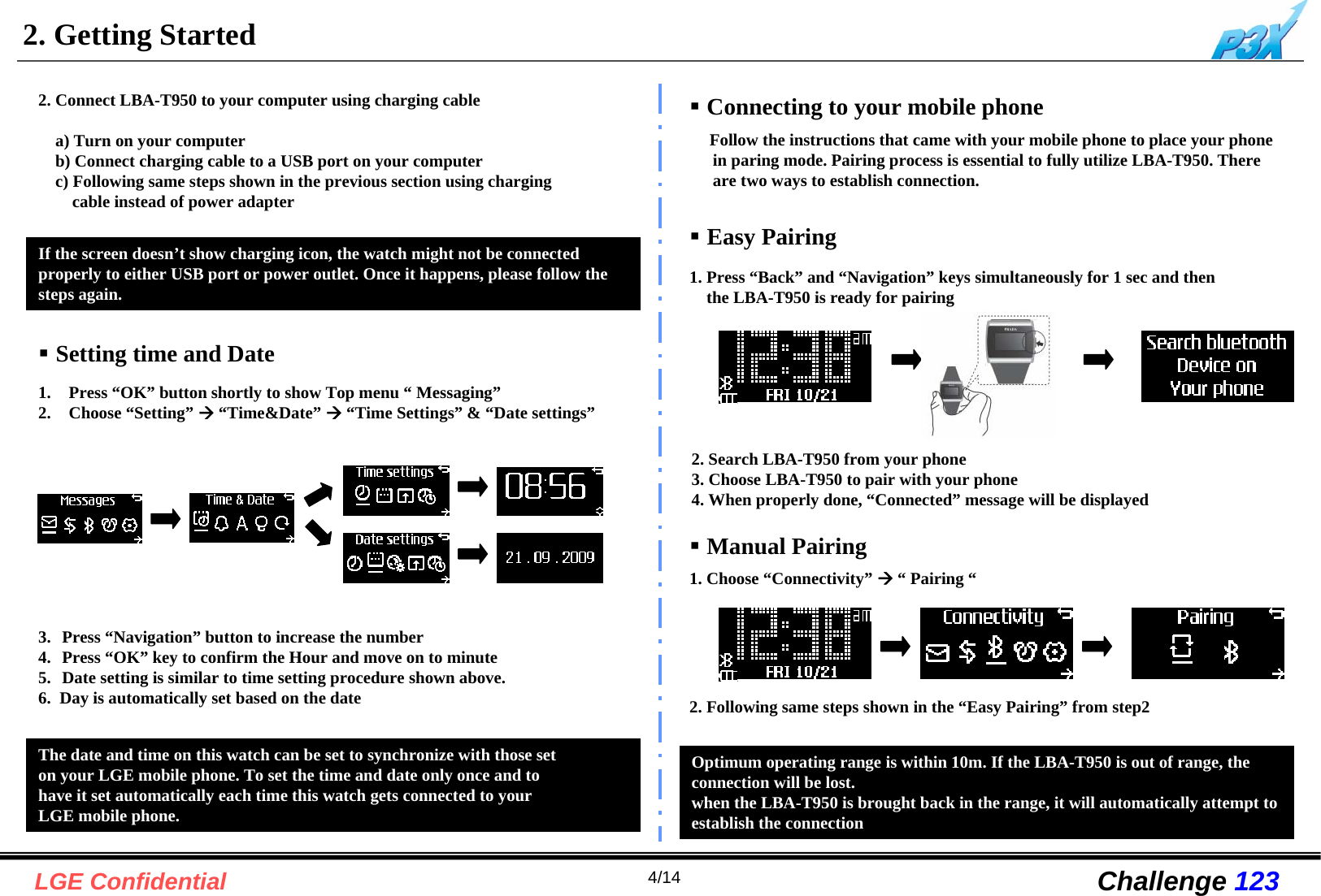 4/14LGE Confidential Challenge 1232. Getting StartedConnecting to your mobile phoneFollow the instructions that came with your mobile phone to place your phone in paring mode. Pairing process is essential to fully utilize LBA-T950. There are two ways to establish connection.Easy Pairing1. Press “Back” and “Navigation” keys simultaneously for 1 sec and then the LBA-T950 is ready for pairingManual Pairing1. Choose “Connectivity” Æ“Pairing “Optimum operating range is within 10m. If the LBA-T950 is out of range, the connection will be lost.when the LBA-T950 is brought back in the range, it will automatically attempt to establish the connectionIf the screen doesn’t show charging icon, the watch might not be connected properly to either USB port or power outlet. Once it happens, please follow the steps again.2. Connect LBA-T950 to your computer using charging cablea) Turn on your computerb) Connect charging cable to a USB port on your computerc) Following same steps shown in the previous section using charging cable instead of power adapterThe date and time on this watch can be set to synchronize with those seton your LGE mobile phone. To set the time and date only once and tohave it set automatically each time this watch gets connected to your LGE mobile phone. Setting time and Date1.  Press “OK” button shortly to show Top menu “ Messaging”2.  Choose “Setting” Æ“Time&amp;Date” Æ“Time Settings” &amp; “Date settings”3.  Press “Navigation” button to increase the number4.  Press “OK” key to confirm the Hour and move on to minute 5.  Date setting is similar to time setting procedure shown above.6.  Day is automatically set based on the date2. Search LBA-T950 from your phone3. Choose LBA-T950 to pair with your phone4. When properly done, “Connected” message will be displayed2. Following same steps shown in the “Easy Pairing” from step2