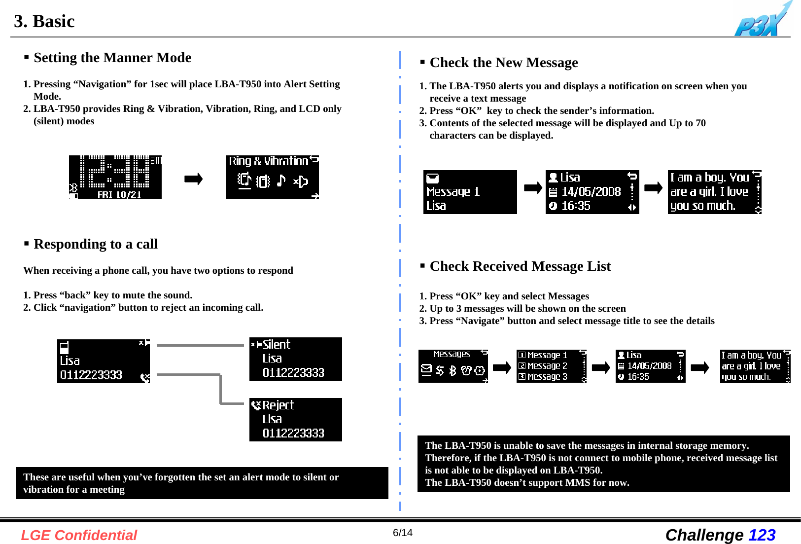 6/14LGE Confidential Challenge 1233. BasicSetting the Manner Mode1. Pressing “Navigation” for 1sec will place LBA-T950 into Alert Setting Mode. 2. LBA-T950 provides Ring &amp; Vibration, Vibration, Ring, and LCD only (silent) modesWhen receiving a phone call, you have two options to respond1. Press “back” key to mute the sound.2. Click “navigation” button to reject an incoming call.Responding to a call1. The LBA-T950 alerts you and displays a notification on screen when you receive a text message 2. Press “OK”  key to check the sender’s information.3. Contents of the selected message will be displayed and Up to 70 characters can be displayed.Check the New MessageCheck Received Message List1. Press “OK” key and select Messages2. Up to 3 messages will be shown on the screen3. Press “Navigate” button and select message title to see the details The LBA-T950 is unable to save the messages in internal storage memory.Therefore, if the LBA-T950 is not connect to mobile phone, received message list is not able to be displayed on LBA-T950. The LBA-T950 doesn’t support MMS for now.These are useful when you’ve forgotten the set an alert mode to silent orvibration for a meeting