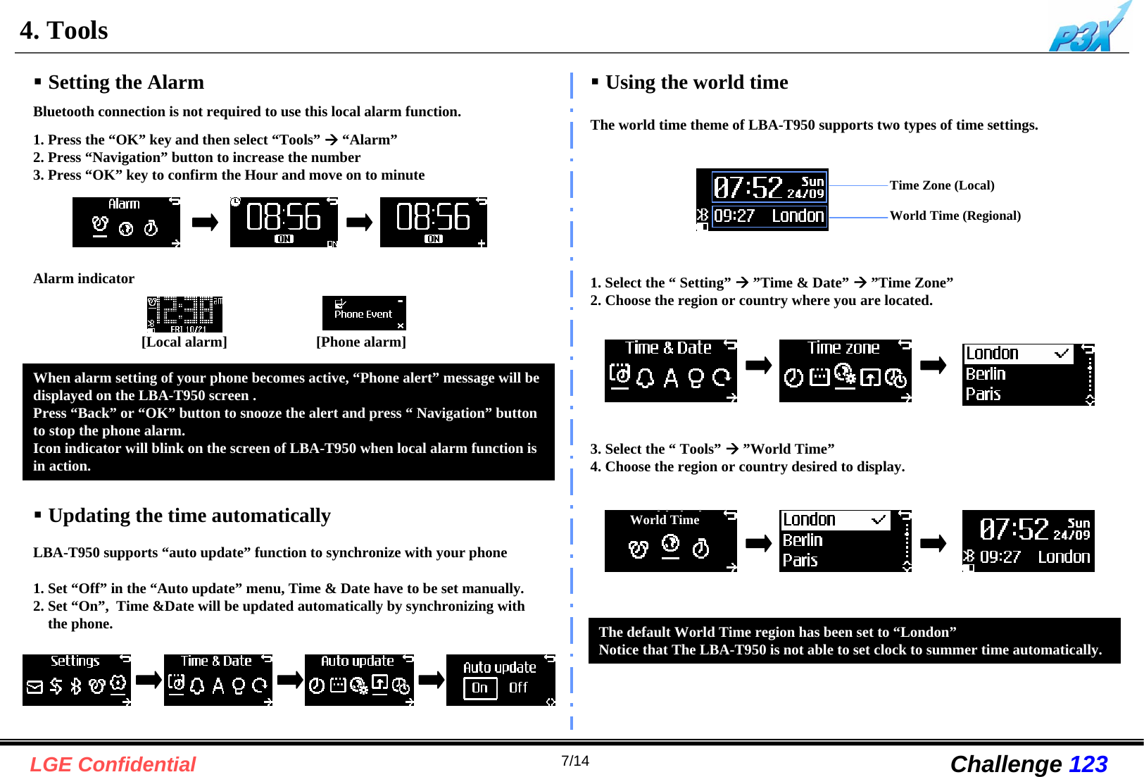 7/14LGE Confidential Challenge 1234. ToolsSetting the Alarm1. Press the “OK” key and then select “Tools” Æ“Alarm”2. Press “Navigation” button to increase the number3. Press “OK” key to confirm the Hour and move on to minute Updating the time automatically1. Set “Off” in the “Auto update” menu, Time &amp; Date have to be set manually.2. Set “On”,  Time &amp;Date will be updated automatically by synchronizing withthe phone.Bluetooth connection is not required to use this local alarm function.LBA-T950 supports “auto update” function to synchronize with your phone Using the world timeThe world time theme of LBA-T950 supports two types of time settings.The default World Time region has been set to “London”Notice that The LBA-T950 is not able to set clock to summer time automatically.1. Select the “ Setting” Æ”Time &amp; Date” Æ”Time Zone”2. Choose the region or country where you are located.Time Zone (Local)World Time (Regional)World Time3. Select the “ Tools” Æ”World Time”4. Choose the region or country desired to display.When alarm setting of your phone becomes active, “Phone alert” message will be displayed on the LBA-T950 screen .Press “Back” or “OK” button to snooze the alert and press “ Navigation” button to stop the phone alarm.Icon indicator will blink on the screen of LBA-T950 when local alarm function is in action.-[Phone alarm][Local alarm]Alarm indicator