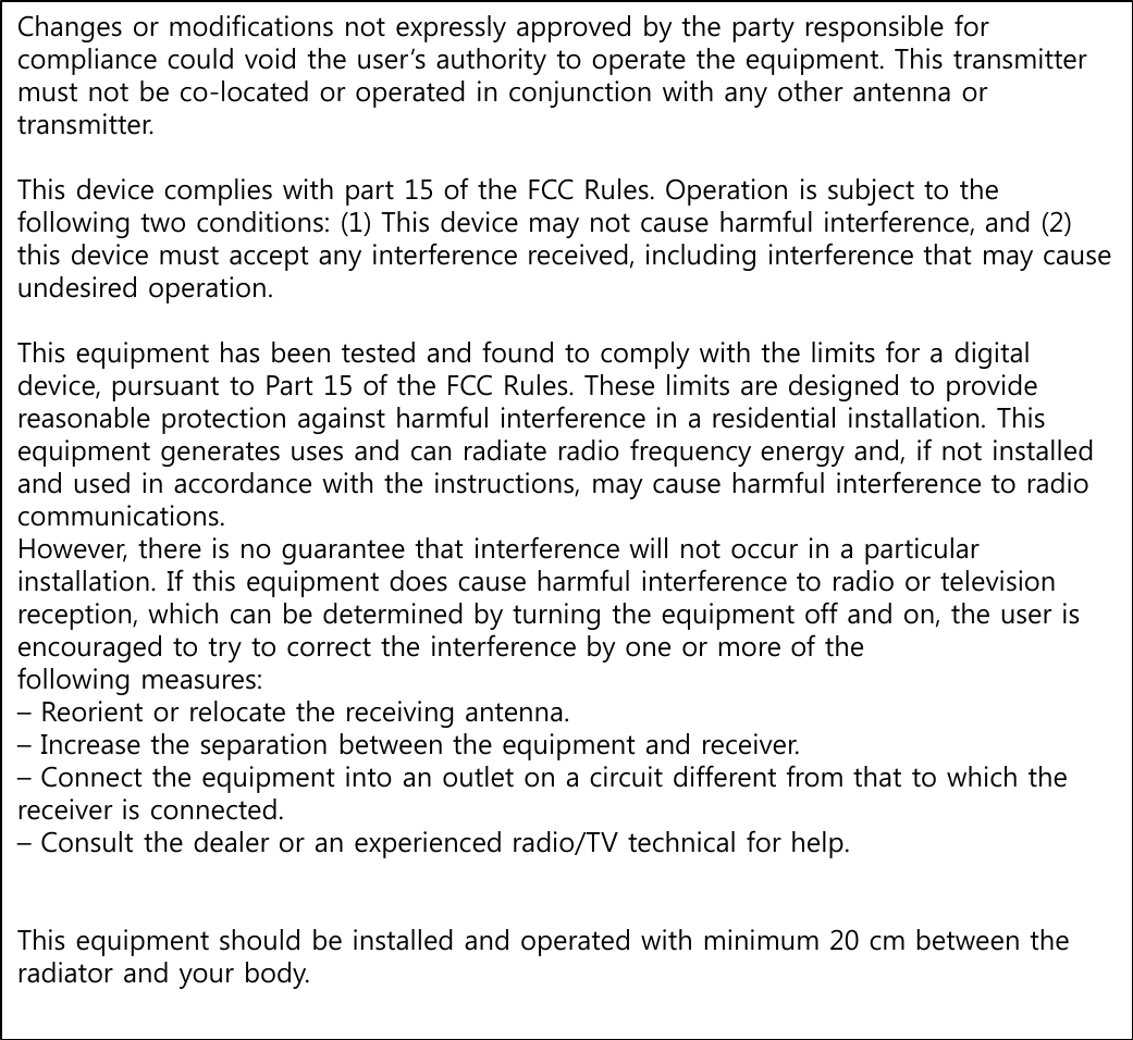 Changes or modifications not expressly approved by the party responsible for compliance could void the user’s authority to operate the equipment. This transmitter must not be co-located or operated in conjunction with any other antenna or transmitter.This device complies with part 15 of the FCC Rules. Operation is subject to the following two conditions: (1) This device may not cause harmful interference, and (2) this device must accept any interference received, including interference that may cause undesired operation.This equipment has been tested and found to comply with the limits for a digital device, pursuant to Part 15 of the FCC Rules. These limits are designed to provide reasonable protection against harmful interference in a residential installation. This equipment generates uses and can radiate radio frequency energy and, if not installed and used in accordance with the instructions, may cause harmful interference to radio communications. However, there is no guarantee that interference will not occur in a particular installation. If this equipment does cause harmful interference to radio or television reception, which can be determined by turning the equipment off and on, the user is encouraged to try to correct the interference by one or more of the following measures: –Reorient or relocate the receiving antenna. –Increase the separation between the equipment and receiver. –Connect the equipment into an outlet on a circuit different from that to which the receiver is connected. –Consult the dealer or an experienced radio/TV technical for help. This equipment should be installed and operated with minimum 20 cm between the radiator and your body.