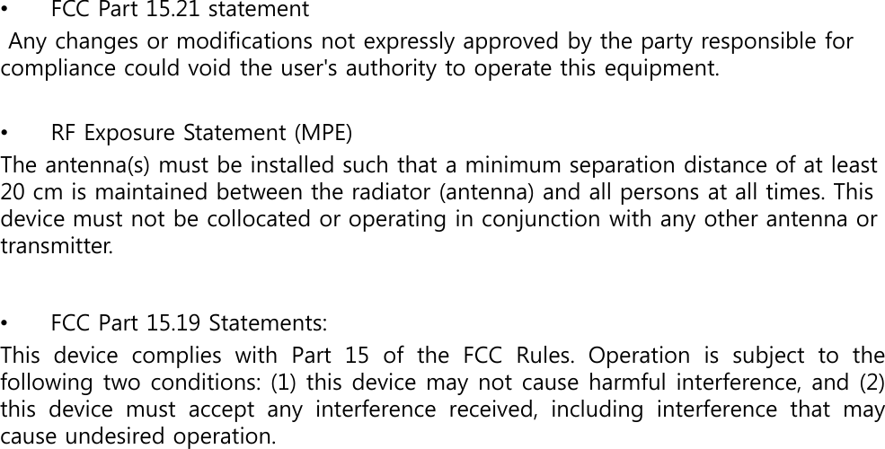 •FCC Part 15.21 statementAny changes or modifications not expressly approved by the party responsible for compliance could void the user&apos;s authority to operate this equipment.•RF Exposure Statement (MPE)The antenna(s) must be installed such that a minimum separation distance of at least 20 cm is maintained between the radiator (antenna) and all persons at all times. This device must not be collocated or operating in conjunction with any other antenna or transmitter.•FCC Part 15.19 Statements: This  device  complies  with  Part  15  of  the  FCC  Rules.  Operation  is  subject  to  the following two conditions: (1) this device may not cause harmful interference, and (2) this  device  must  accept  any  interference  received,  including  interference  that  may cause undesired operation.