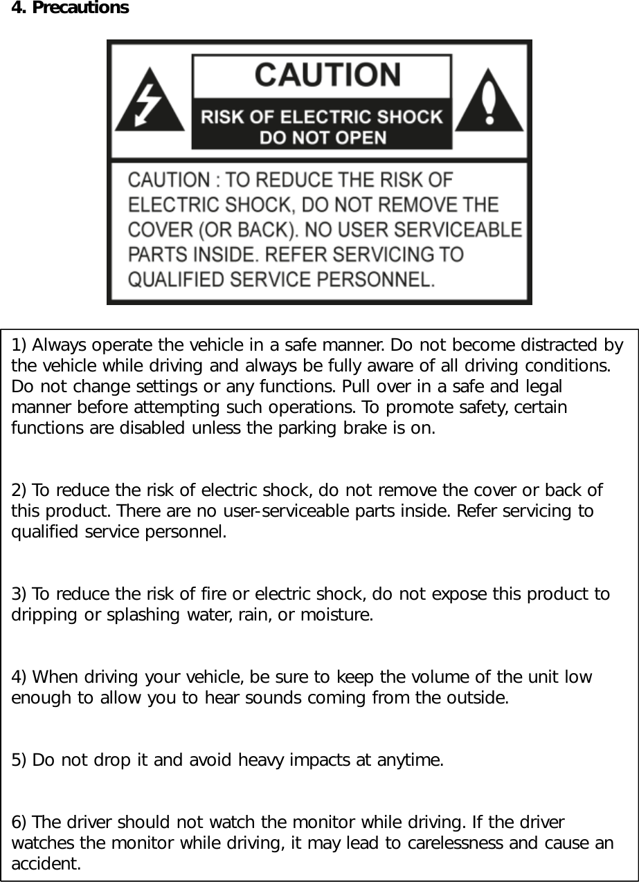 4. Precautions1) Always operate the vehicle in a safe manner. Do not become distracted by the vehicle while driving and always be fully aware of all driving conditions. Do not change settings or any functions. Pull over in a safe and legal manner before attempting such operations. To promote safety, certain functions are disabled unless the parking brake is on. 2) To reduce the risk of electric shock, do not remove the cover or back of this product. There are no user-serviceable parts inside. Refer servicing to qualified service personnel. 3) To reduce the risk of fire or electric shock, do not expose this product to dripping or splashing water, rain, or moisture. 4) When driving your vehicle, be sure to keep the volume of the unit low enough to allow you to hear sounds coming from the outside. 5) Do not drop it and avoid heavy impacts at anytime. 6) The driver should not watch the monitor while driving. If the driver watches the monitor while driving, it may lead to carelessness and cause an accident. 