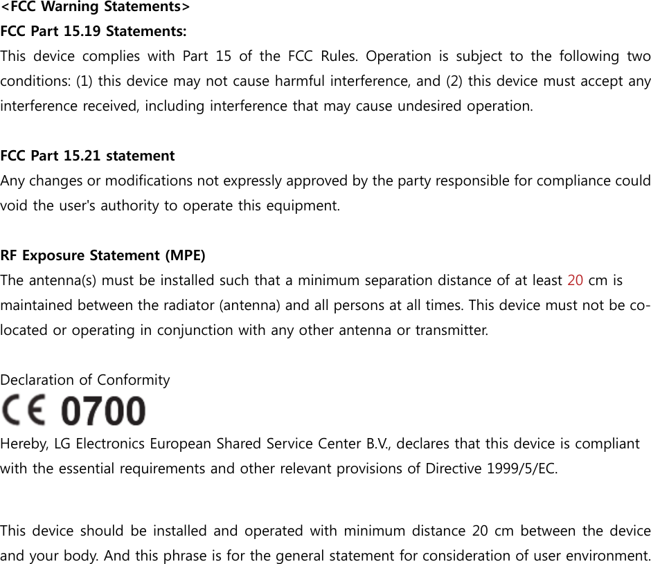  &lt;FCC Warning Statements&gt; FCC Part 15.19 Statements:   This device complies with Part 15 of the FCC Rules. Operation is  subject  to  the  following  two conditions: (1) this device may not cause harmful interference, and (2) this device must accept any interference received, including interference that may cause undesired operation.  FCC Part 15.21 statement Any changes or modifications not expressly approved by the party responsible for compliance could void the user&apos;s authority to operate this equipment.  RF Exposure Statement (MPE)     The antenna(s) must be installed such that a minimum separation distance of at least 20 cm is maintained between the radiator (antenna) and all persons at all times. This device must not be co-located or operating in conjunction with any other antenna or transmitter.  Declaration of Conformity  Hereby, LG Electronics European Shared Service Center B.V., declares that this device is compliant with the essential requirements and other relevant provisions of Directive 1999/5/EC.  This device should be installed and operated with minimum distance 20 cm between the device and your body. And this phrase is for the general statement for consideration of user environment. 