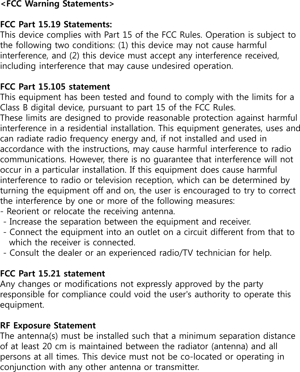 &lt;FCC Warning Statements&gt;FCC Part 15.19 Statements: This device complies with Part 15 of the FCC Rules. Operation is subject to the following two conditions: (1) this device may not cause harmful interference, and (2) this device must accept any interference received, including interference that may cause undesired operation.FCC Part 15.105 statementThis equipment has been tested and found to comply with the limits for a Class B digital device, pursuant to part 15 of the FCC Rules. These limits are designed to provide reasonable protection against harmful interference in a residential installation. This equipment generates, uses and can radiate radio frequency energy and, if not installed and used in accordance with the instructions, may cause harmful interference to radio communications. However, there is no guarantee that interference will not occur in a particular installation. If this equipment does cause harmful interference to radio or television reception, which can be determined by turning the equipment off and on, the user is encouraged to try to correct the interference by one or more of the following measures:- Reorient or relocate the receiving antenna. - Increase the separation between the equipment and receiver. - Connect the equipment into an outlet on a circuit different from that to which the receiver is connected. - Consult the dealer or an experienced radio/TV technician for help.FCC Part 15.21 statementAny changes or modifications not expressly approved by the party responsible for compliance could void the user&apos;s authority to operate this equipment.RF Exposure StatementThe antenna(s) must be installed such that a minimum separation distance of at least 20 cm is maintained between the radiator (antenna) and all persons at all times. This device must not be co-located or operating in conjunction with any other antenna or transmitter.
