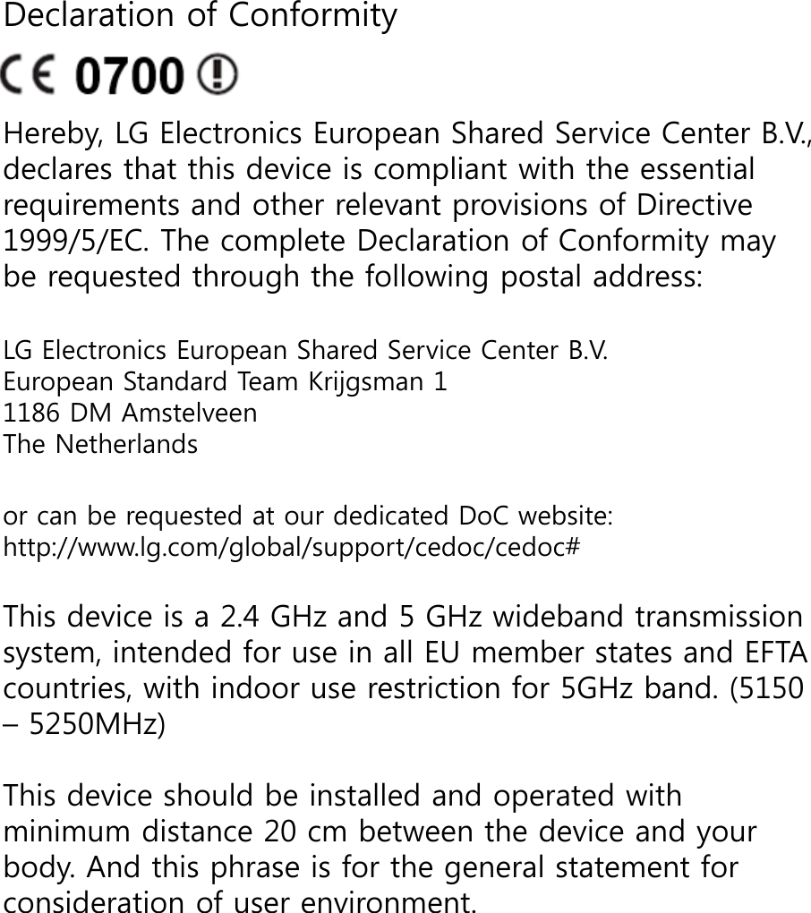 Declaration of ConformityHereby, LG Electronics European Shared Service Center B.V., declares that this device is compliant with the essential requirements and other relevant provisions of Directive 1999/5/EC. The complete Declaration of Conformity may be requested through the following postal address: LG Electronics European Shared Service Center B.V.European Standard Team Krijgsman 11186 DM AmstelveenThe Netherlandsor can be requested at our dedicated DoC website: http://www.lg.com/global/support/cedoc/cedoc#This device is a 2.4 GHz and 5 GHz wideband transmission system, intended for use in all EU member states and EFTA countries, with indoor use restriction for 5GHz band. (5150 – 5250MHz)This device should be installed and operated with minimum distance 20 cm between the device and your body. And this phrase is for the general statement for consideration of user environment.