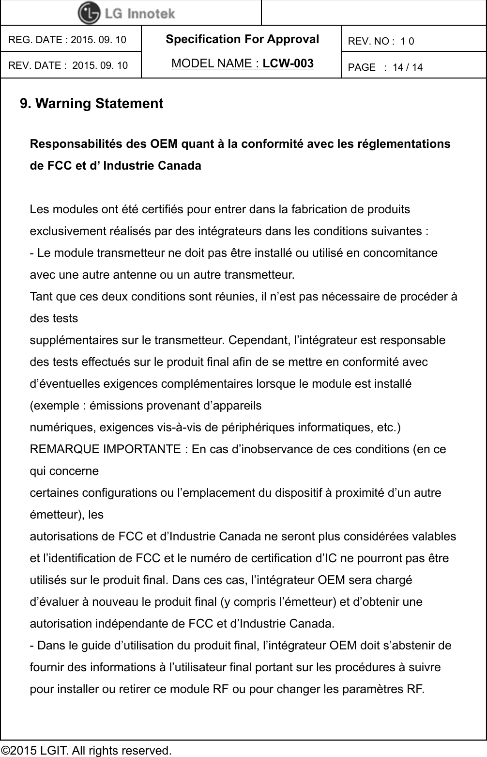 Specification For ApprovalPAGE   :REG. DATE : 2015. 09. 10MODEL NAME : LCW-003REV. NO :  1 0©2015 LGIT. All rights reserved.14 / 14REV. DATE :  2015. 09. 109. Warning StatementResponsabilités des OEM quant à la conformité avec les réglementations de FCC et d’ Industrie Canada Les modules ont été certifiés pour entrer dans la fabrication de produits exclusivement réalisés par des intégrateurs dans les conditions suivantes : - Le module transmetteur ne doit pas être installé ou utilisé en concomitance avec une autre antenne ou un autre transmetteur. Tant que ces deux conditions sont réunies, il n’est pas nécessaire de procéder à des tests supplémentaires sur le transmetteur. Cependant, l’intégrateur est responsable des tests effectués sur le produit final afin de se mettre en conformité avec d’éventuelles exigences complémentaires lorsque le module est installé (exemple : émissions provenant d’appareils numériques, exigences vis-à-vis de périphériques informatiques, etc.) REMARQUE IMPORTANTE : En cas d’inobservance de ces conditions (en ce qui concerne certaines configurations ou l’emplacement du dispositif à proximité d’un autre émetteur), les autorisations de FCC et d’Industrie Canada ne seront plus considérées valables et l’identification de FCC et le numéro de certification d’IC ne pourront pas être utilisés sur le produit final. Dans ces cas, l’intégrateur OEM sera chargé d’évaluer à nouveau le produit final (y compris l’émetteur) et d’obtenir une autorisation indépendante de FCC et d’Industrie Canada. - Dans le guide d’utilisation du produit final, l’intégrateur OEM doit s’abstenir de fournir des informations à l’utilisateur final portant sur les procédures à suivre pour installer ou retirer ce module RF ou pour changer les paramètres RF. 