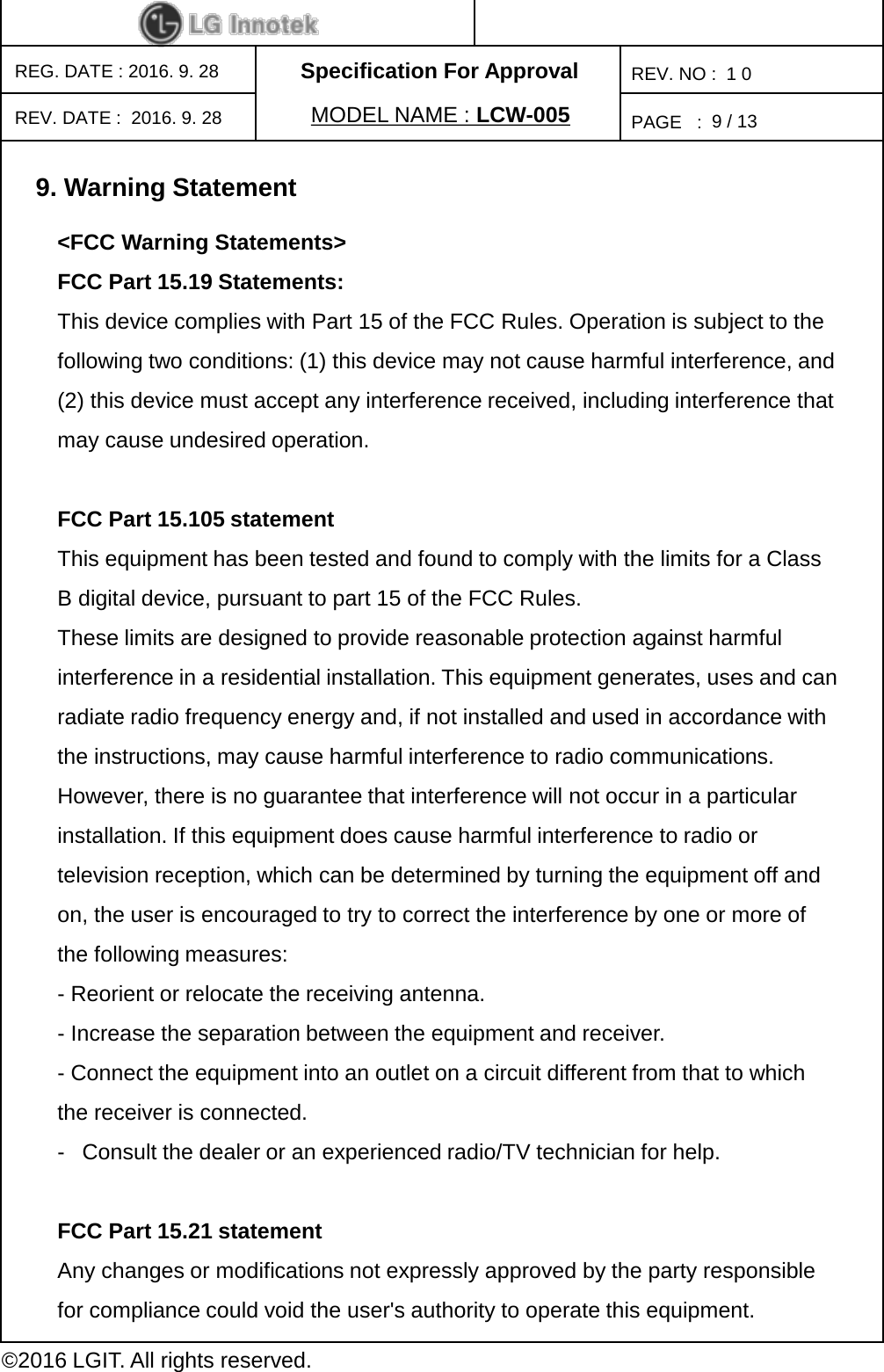 Specification For ApprovalPAGE   :REG. DATE : 2016. 9. 28MODEL NAME : LCW-005REV. NO :  1 0©2016 LGIT. All rights reserved.9/ 13REV. DATE :  2016. 9. 289. Warning Statement&lt;FCC Warning Statements&gt; FCC Part 15.19 Statements: This device complies with Part 15 of the FCC Rules. Operation is subject to the following two conditions: (1) this device may not cause harmful interference, and (2) this device must accept any interference received, including interference that may cause undesired operation. FCC Part 15.105 statement This equipment has been tested and found to comply with the limits for a Class B digital device, pursuant to part 15 of the FCC Rules. These limits are designed to provide reasonable protection against harmful interference in a residential installation. This equipment generates, uses and can radiate radio frequency energy and, if not installed and used in accordance with the instructions, may cause harmful interference to radio communications. However, there is no guarantee that interference will not occur in a particular installation. If this equipment does cause harmful interference to radio or television reception, which can be determined by turning the equipment off and on, the user is encouraged to try to correct the interference by one or more of the following measures: -Reorient or relocate the receiving antenna. -Increase the separation between the equipment and receiver. -Connect the equipment into an outlet on a circuit different from that to which the receiver is connected. -Consult the dealer or an experienced radio/TV technician for help. FCC Part 15.21 statement Any changes or modifications not expressly approved by the party responsible for compliance could void the user&apos;s authority to operate this equipment. 