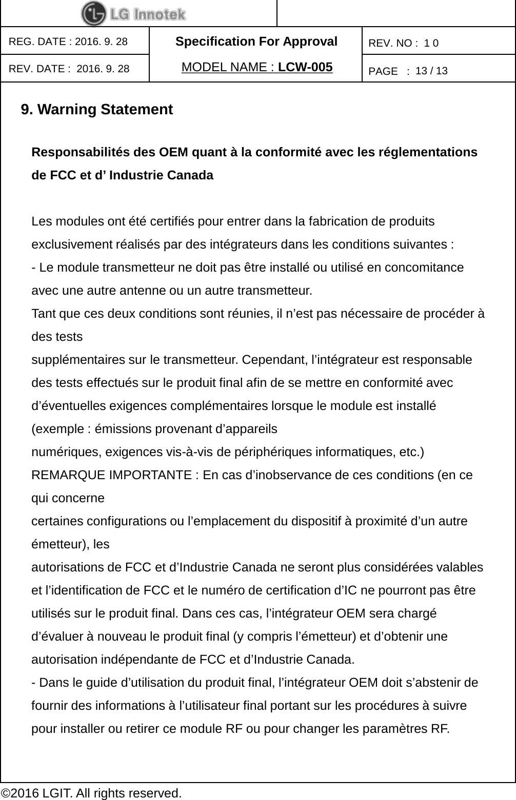 Specification For ApprovalPAGE   :REG. DATE : 2016. 9. 28MODEL NAME : LCW-005REV. NO :  1 0©2016 LGIT. All rights reserved.13 / 13REV. DATE :  2016. 9. 289. Warning StatementResponsabilités des OEM quant à la conformité avec les réglementations de FCC et d’ Industrie Canada Les modules ont été certifiés pour entrer dans la fabrication de produits exclusivement réalisés par des intégrateurs dans les conditions suivantes : -Le module transmetteur ne doit pas être installé ou utilisé en concomitance avec une autre antenne ou un autre transmetteur. Tant que ces deux conditions sont réunies, il n’est pas nécessaire de procéder à des tests supplémentaires sur le transmetteur. Cependant, l’intégrateur est responsable des tests effectués sur le produit final afin de se mettre en conformité avec d’éventuelles exigences complémentaires lorsque le module est installé (exemple : émissions provenant d’appareils numériques, exigences vis-à-vis de périphériques informatiques, etc.) REMARQUE IMPORTANTE : En cas d’inobservance de ces conditions (en ce qui concerne certaines configurations ou l’emplacement du dispositif à proximité d’un autre émetteur), les autorisations de FCC et d’Industrie Canada ne seront plus considérées valables et l’identification de FCC et le numéro de certification d’IC ne pourront pas être utilisés sur le produit final. Dans ces cas, l’intégrateur OEM sera chargé d’évaluer à nouveau le produit final (y compris l’émetteur) et d’obtenir une autorisation indépendante de FCC et d’Industrie Canada. -Dans le guide d’utilisation du produit final, l’intégrateur OEM doit s’abstenir de fournir des informations à l’utilisateur final portant sur les procédures à suivre pour installer ou retirer ce module RF ou pour changer les paramètres RF. 