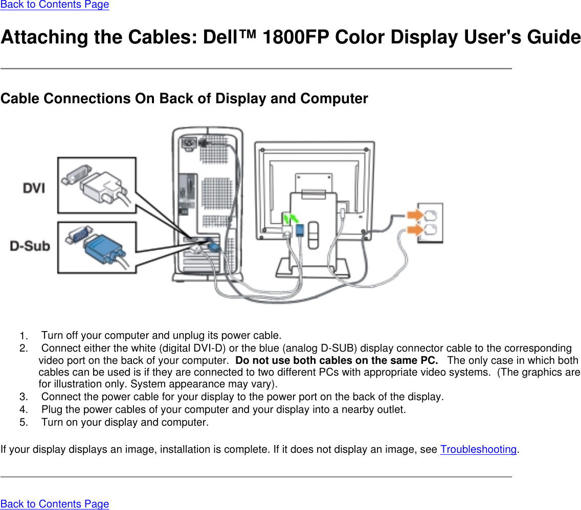Back to Contents Page  Attaching the Cables: Dell™ 1800FP Color Display User&apos;s Guide Cable Connections On Back of Display and Computer    1.       Turn off your computer and unplug its power cable.  2.       Connect either the white (digital DVI-D) or the blue (analog D-SUB) display connector cable to the corresponding video port on the back of your computer.  Do not use both cables on the same PC.   The only case in which both cables can be used is if they are connected to two different PCs with appropriate video systems.  (The graphics are for illustration only. System appearance may vary). 3.       Connect the power cable for your display to the power port on the back of the display. 4.       Plug the power cables of your computer and your display into a nearby outlet.  5.       Turn on your display and computer. If your display displays an image, installation is complete. If it does not display an image, see Troubleshooting. Back to Contents Page  