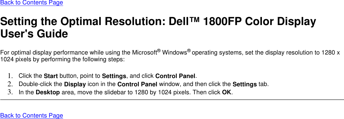 Back to Contents Page Setting the Optimal Resolution: Dell™ 1800FP Color Display User&apos;s Guide For optimal display performance while using the Microsoft® Windows® operating systems, set the display resolution to 1280 x 1024 pixels by performing the following steps:  1. Click the Start button, point to Settings, and click Control Panel.  2. Double-click the Display icon in the Control Panel window, and then click the Settings tab.  3. In the Desktop area, move the slidebar to 1280 by 1024 pixels. Then click OK.  Back to Contents Page 
