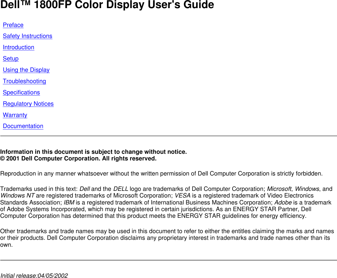 Dell™ 1800FP Color Display User&apos;s Guide  Information in this document is subject to change without notice.  © 2001 Dell Computer Corporation. All rights reserved.  Reproduction in any manner whatsoever without the written permission of Dell Computer Corporation is strictly forbidden. Trademarks used in this text: Dell and the DELL logo are trademarks of Dell Computer Corporation; Microsoft, Windows, and Windows NT are registered trademarks of Microsoft Corporation; VESA is a registered trademark of Video Electronics Standards Association; IBM is a registered trademark of International Business Machines Corporation; Adobe is a trademark of Adobe Systems Incorporated, which may be registered in certain jurisdictions. As an ENERGY STAR Partner, Dell Computer Corporation has determined that this product meets the ENERGY STAR guidelines for energy efficiency.  Other trademarks and trade names may be used in this document to refer to either the entitles claiming the marks and names or their products. Dell Computer Corporation disclaims any proprietary interest in trademarks and trade names other than its own. Initial release:04/05/2002   Preface Safety Instructions  Introduction Setup Using the Display Troubleshooting Specifications Regulatory Notices Warranty Documentation 