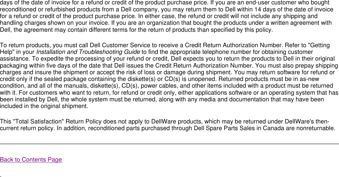 days of the date of invoice for a refund or credit of the product purchase price. If you are an end-user customer who bought reconditioned or refurbished products from a Dell company, you may return them to Dell within 14 days of the date of invoice for a refund or credit of the product purchase price. In either case, the refund or credit will not include any shipping and handling charges shown on your invoice. If you are an organization that bought the products under a written agreement with Dell, the agreement may contain different terms for the return of products than specified by this policy.  To return products, you must call Dell Customer Service to receive a Credit Return Authorization Number. Refer to &quot;Getting Help&quot; in your Installation and Troubleshooting Guide to find the appropriate telephone number for obtaining customer assistance. To expedite the processing of your refund or credit, Dell expects you to return the products to Dell in their original packaging within five days of the date that Dell issues the Credit Return Authorization Number. You must also prepay shipping charges and insure the shipment or accept the risk of loss or damage during shipment. You may return software for refund or credit only if the sealed package containing the diskette(s) or CD(s) is unopened. Returned products must be in as-new condition, and all of the manuals, diskette(s), CD(s), power cables, and other items included with a product must be returned with it. For customers who want to return, for refund or credit only, either applications software or an operating system that has been installed by Dell, the whole system must be returned, along with any media and documentation that may have been included in the original shipment.  This &quot;Total Satisfaction&quot; Return Policy does not apply to DellWare products, which may be returned under DellWare&apos;s then-current return policy. In addition, reconditioned parts purchased through Dell Spare Parts Sales in Canada are nonreturnable.  Back to Contents Page . 