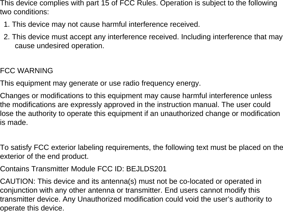 This device complies with part 15 of FCC Rules. Operation is subject to the following two conditions:     1. This device may not cause harmful interference received.     2. This device must accept any interference received. Including interference that may cause undesired operation.      FCC WARNING   This equipment may generate or use radio frequency energy.   Changes or modifications to this equipment may cause harmful interference unless the modifications are expressly approved in the instruction manual. The user could lose the authority to operate this equipment if an unauthorized change or modification is made.       To satisfy FCC exterior labeling requirements, the following text must be placed on the exterior of the end product.     Contains Transmitter Module FCC ID: BEJLDS201 CAUTION: This device and its antenna(s) must not be co-located or operated in conjunction with any other antenna or transmitter. End users cannot modify this transmitter device. Any Unauthorized modification could void the user’s authority to operate this device. 