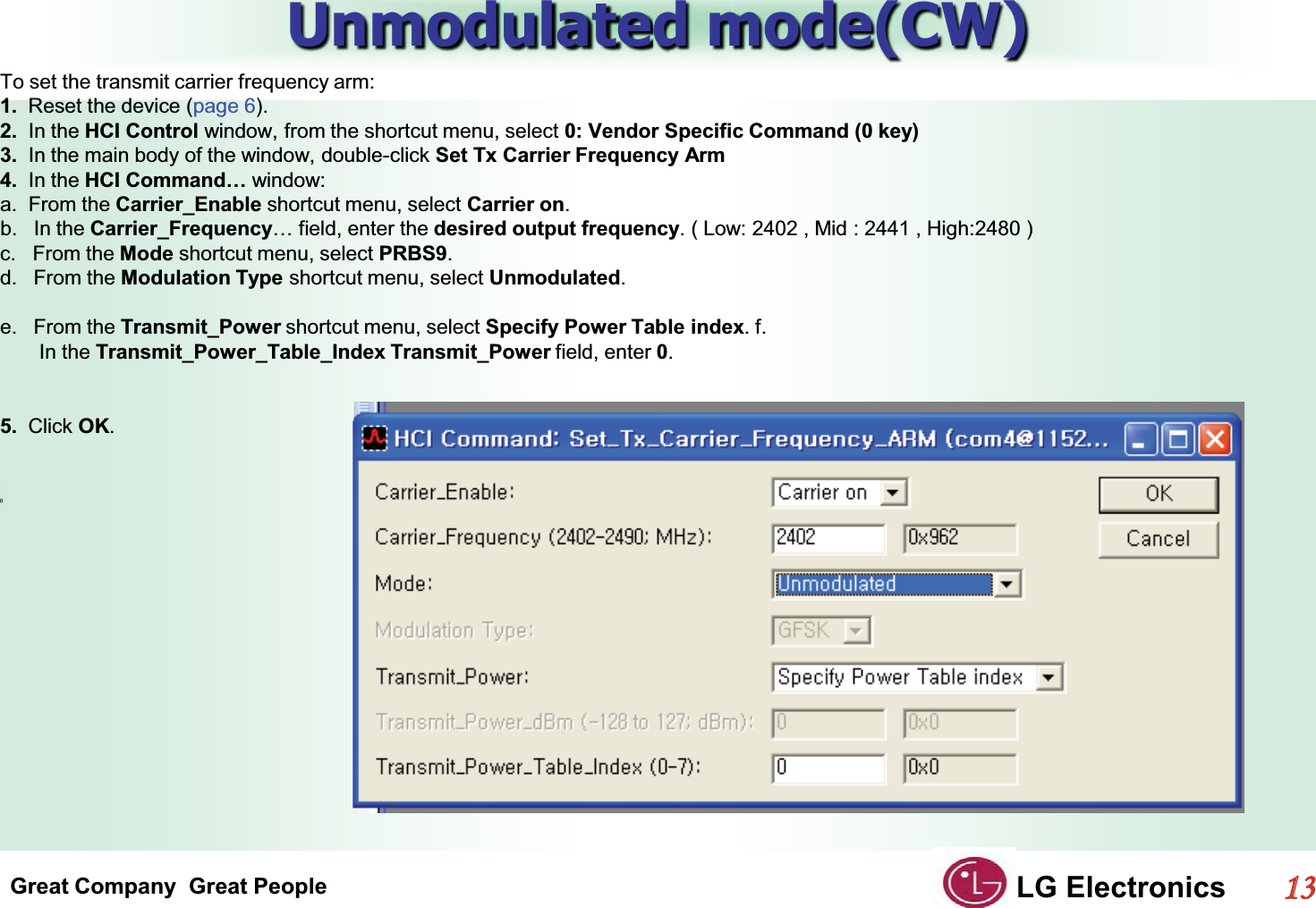 Great Company  Great People LG Electronics113  Unmodulated mode(CW)GTo set the transmit carrier frequency arm:G1.  Reset the device (page 6).G2.  In the HCI Control window, from the shortcut menu, select 0: Vendor Specific Command (0 key)G3.  In the main body of the window, double-click Set Tx Carrier Frequency ArmG4.  In the HCI Command… window:Ga.  From the Carrier_Enable shortcut menu, select Carrier on.Gb. In the Carrier_Frequency… field, enter the desired output frequency. ( Low: 2402 , Mid : 2441 , High:2480 )c.   From the Mode shortcut menu, select PRBS9.Gd. From the Modulation Type shortcut menu, select Unmodulated.         e. From the Transmit_Power shortcut menu, select Specify Power Table index. f.          In the Transmit_Power_Table_Index Transmit_Power field, enter 0.GGG5.  Click OK.GGGG()GG