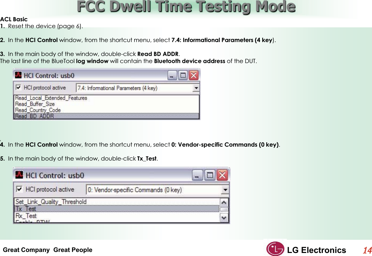 Great Company  Great People LG Electronics114  FCC Dwell Time Testing ModeGACL Basic1.  Reset the device (page 6).2.  In the HCI Control window, from the shortcut menu, select 7.4: Informational Parameters (4 key).3.  In the main body of the window, double-click Read BD ADDR.The last line of the BlueTool log window will contain the Bluetooth device address of the DUT.4.  In the HCI Control window, from the shortcut menu, select 0: Vendor-specific Commands (0 key).5.  In the main body of the window, double-click Tx_Test.GGG()GG