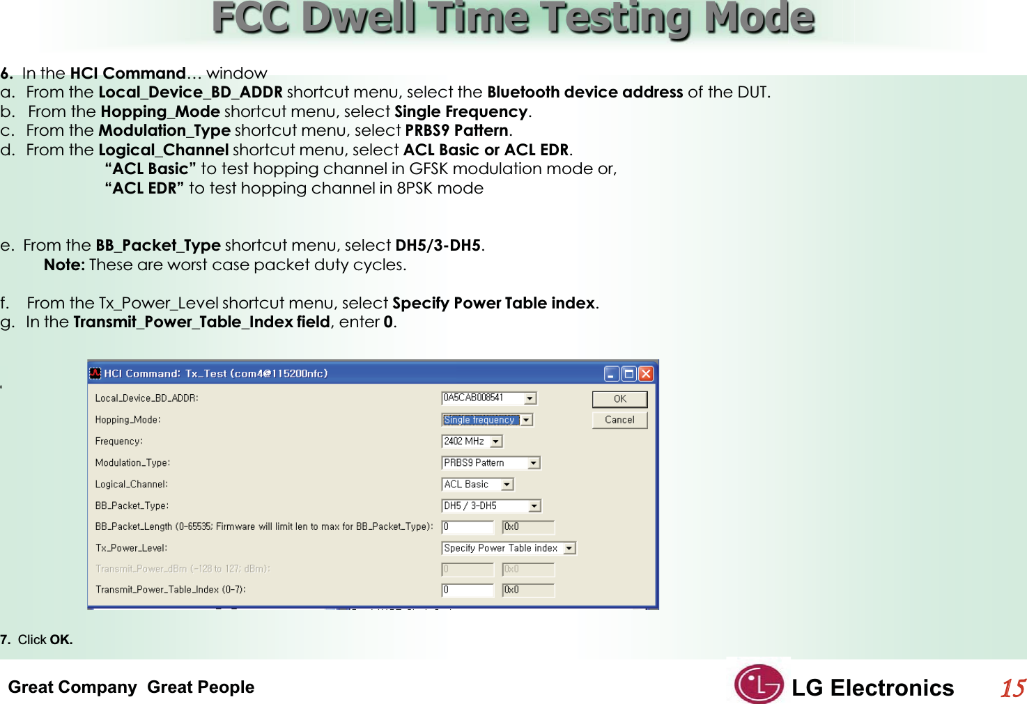 Great Company  Great People LG Electronics115  FCC Dwell Time Testing ModeG6.  In the HCI Command… windowa. From the Local_Device_BD_ADDR shortcut menu, select the Bluetooth device address of the DUT. b.   From the Hopping_Mode shortcut menu, select Single Frequency.c. From the Modulation_Type shortcut menu, select PRBS9 Pattern.d. From the Logical_Channel shortcut menu, select ACL Basic or ACL EDR.         “ACL Basic” to test hopping channel in GFSK modulation mode or,“ACL EDR” to test hopping channel in 8PSK mode           e.  From the BB_Packet_Type shortcut menu, select DH5/3-DH5.Note: These are worst case packet duty cycles.f.    From the Tx_Power_Level shortcut menu, select Specify Power Table index.g. In the Transmit_Power_Table_Index field, enter 0.GGG()GG7.  Click OK.G