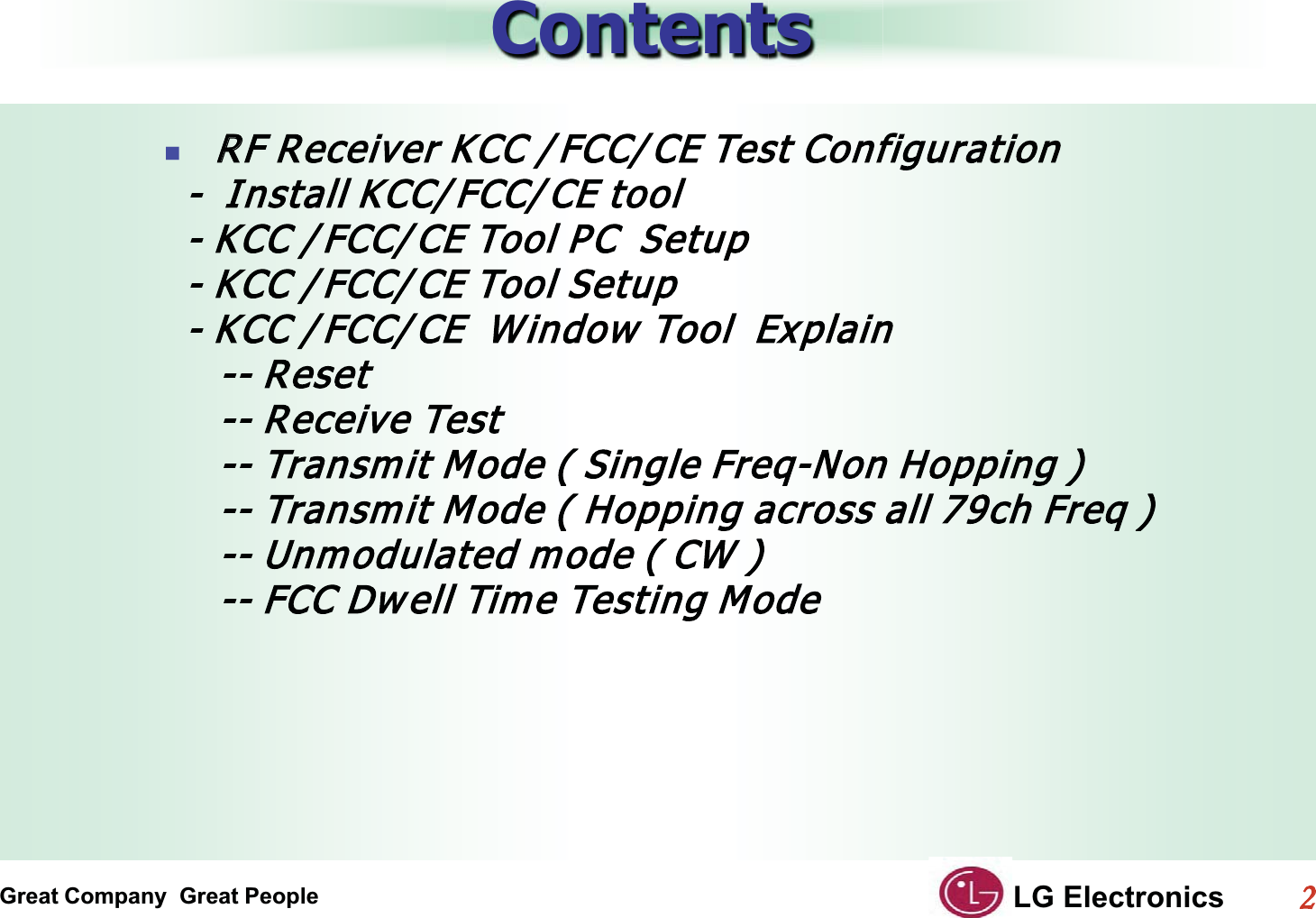 Great Company  Great People LG Electronics22  ContentsRRF Receiver KCC / FCC/ CE Test Configuration  -  Install KCC/ FCC/ CE tool    - KCC / FCC/ CE Tool PC  Setup  - KCC / FCC/ CE Tool Setup  - KCC / FCC/ CE  Window  Tool  Explain     -- Reset     -- Receive Test     -- Transmit Mode ( Single Freq-Non Hopping )     -- Transmit Mode ( Hopping across all 79ch Freq )     -- Unmodulated mode ( CW )     -- FCC Dw ell Time Testing Mode
