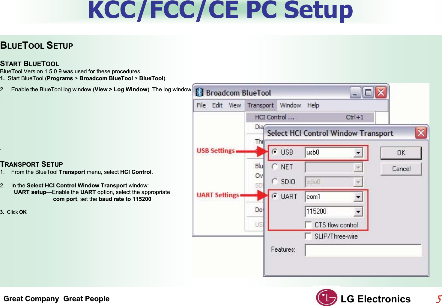 Great Company  Great People LG Electronics55  KCC/FCC/CE PC SetupBLUETOOL SETUPGSTART BLUETOOLGBlueTool Version 1.5.0.9 was used for these procedures.1.  Start BlueTool (Programs &gt;Broadcom BlueTool &gt;BlueTool).GG2. Enable the BlueTool log window (View &gt; Log Window). The log window is used to verify commands issued and display the results of those commands.GGTRANSPORT SETUPG1. From the BlueTool Transport menu, select HCI Control.2. In the Select HCI Control Window Transport window:G         UART setup—Enable the UART option, select the appropriate                                  com port, set the baud rate to 1152003.  Click OKGG.G