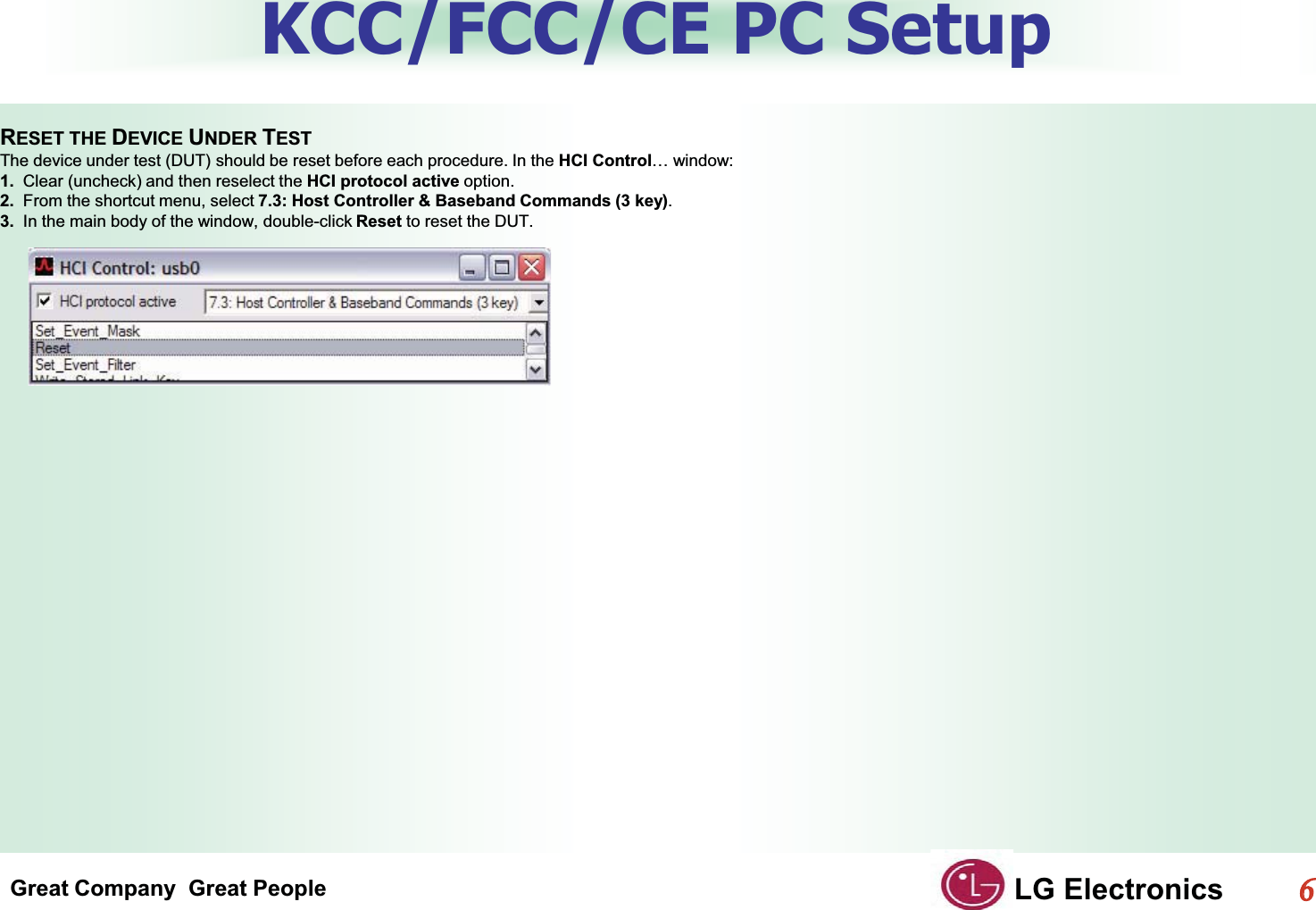 Great Company  Great People LG Electronics66  KCC/FCC/CE PC SetupGRESET THE DEVICE UNDER TESTGThe device under test (DUT) should be reset before each procedure. In the HCI Control… window:G1.  Clear (uncheck) and then reselect the HCI protocol active option.G2.  From the shortcut menu, select 7.3: Host Controller &amp; Baseband Commands (3 key).G3.  In the main body of the window, double-click Reset to reset the DUT.GG