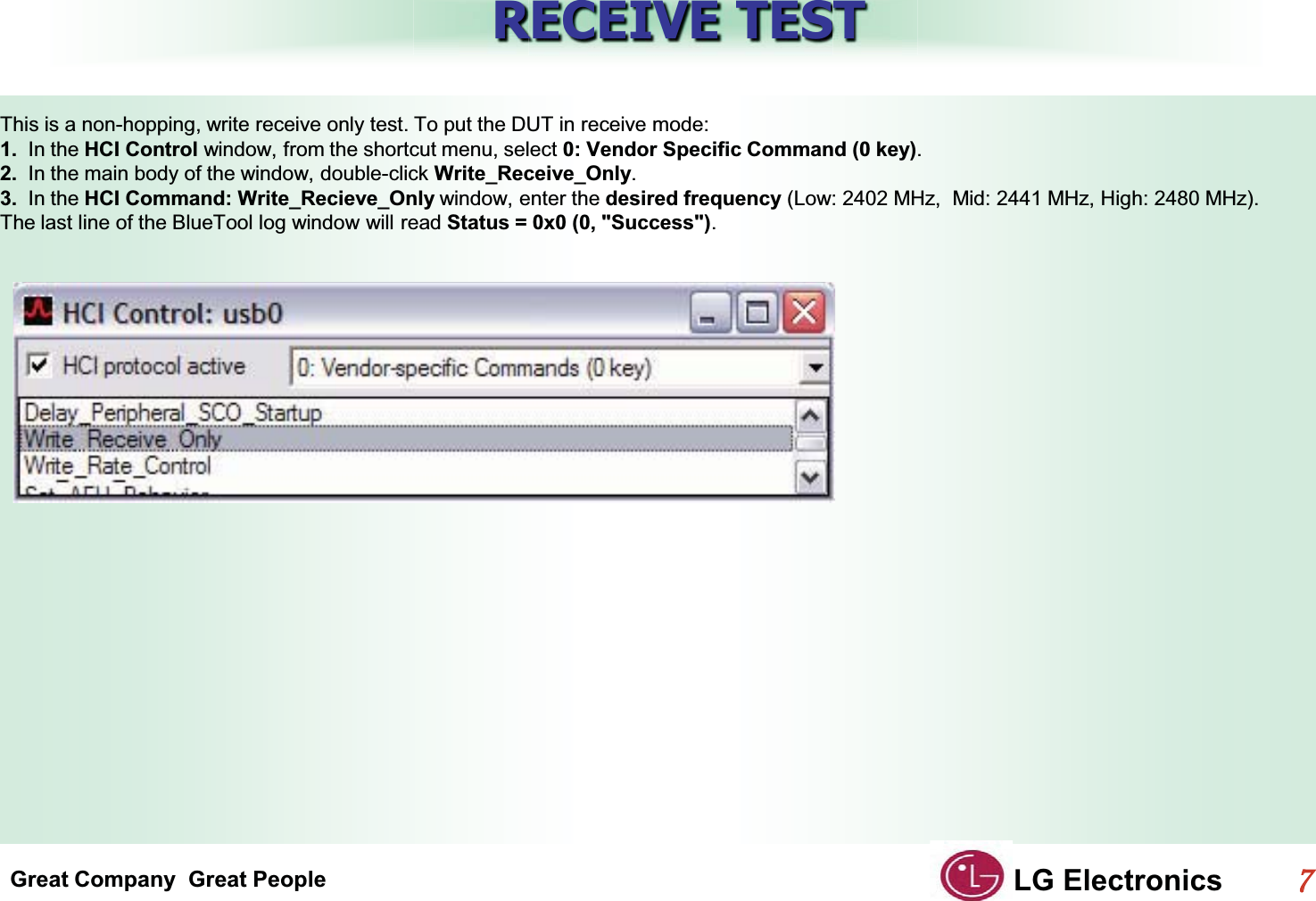 Great Company  Great People LG Electronics77  RECEIVE TESTThis is a non-hopping, write receive only test. To put the DUT in receive mode:G1.  In the HCI Control window, from the shortcut menu, select 0: Vendor Specific Command (0 key).G2.  In the main body of the window, double-click Write_Receive_Only.G3.  In the HCI Command: Write_Recieve_Only window, enter the desired frequency (Low: 2402 MHz,  Mid: 2441 MHz, High: 2480 MHz).GThe last line of the BlueTool log window will read Status = 0x0 (0, &quot;Success&quot;).GG
