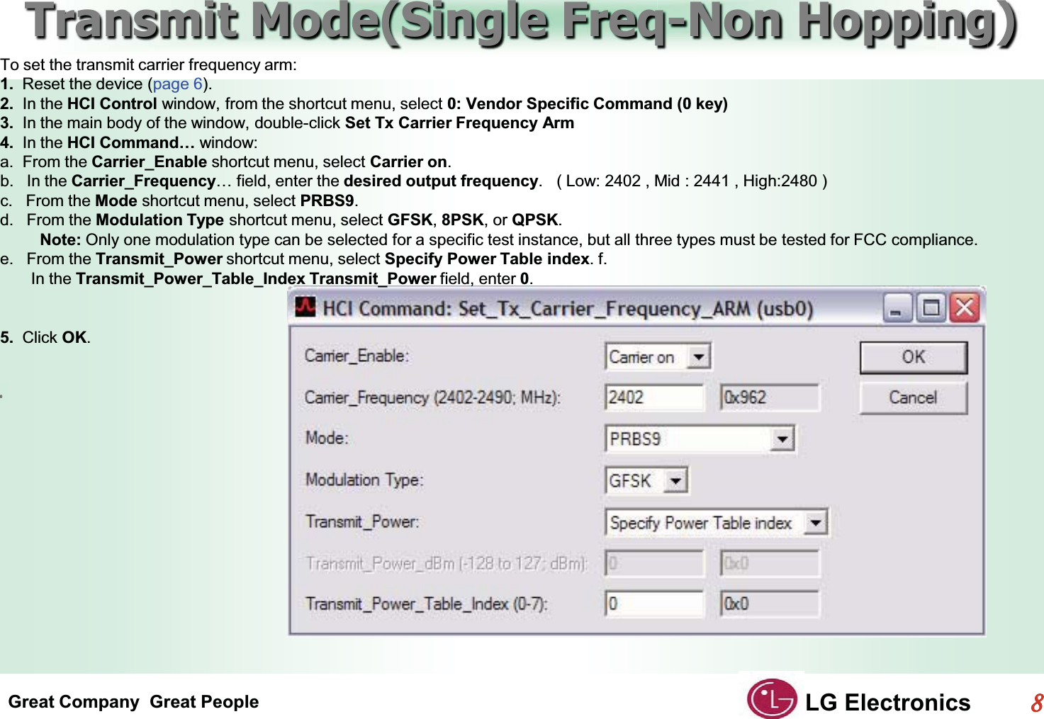 Great Company  Great People LG Electronics88  Transmit Mode(Single Freq-Non Hopping)GTo set the transmit carrier frequency arm:G1.  Reset the device (page 6).G2.  In the HCI Control window, from the shortcut menu, select 0: Vendor Specific Command (0 key)G3.  In the main body of the window, double-click Set Tx Carrier Frequency ArmG4.  In the HCI Command… window:Ga.  From the Carrier_Enable shortcut menu, select Carrier on.Gb. In the Carrier_Frequency… field, enter the desired output frequency.   ( Low: 2402 , Mid : 2441 , High:2480 )c.   From the Mode shortcut menu, select PRBS9.Gd. From the Modulation Type shortcut menu, select GFSK,8PSK, or QPSK.         Note: Only one modulation type can be selected for a specific test instance, but all three types must be tested for FCC compliance.e. From the Transmit_Power shortcut menu, select Specify Power Table index. f.          In the Transmit_Power_Table_Index Transmit_Power field, enter 0.GGG5.  Click OK.GGGG()GG