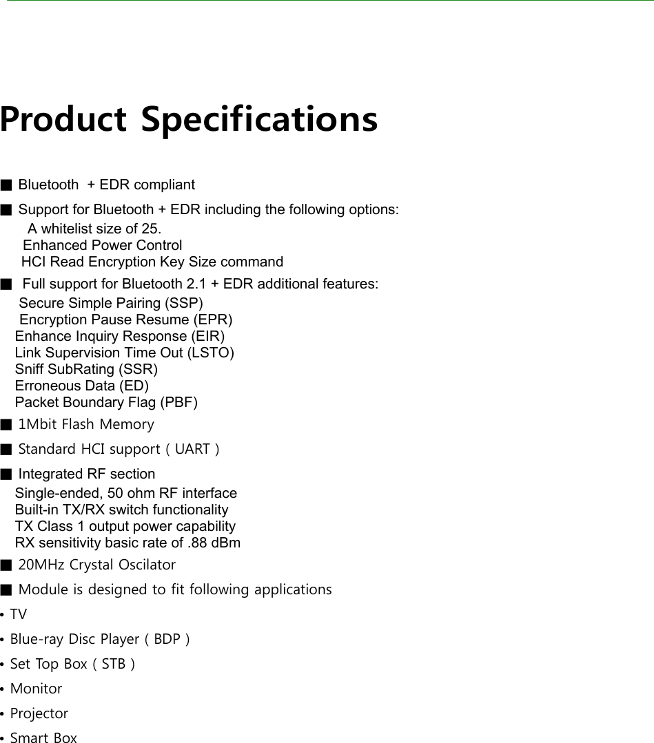 Product Specifications      Product Specifications  ■ Bluetooth  + EDR compliant ■ Support for Bluetooth + EDR including the following options: A whitelist size of 25.       Enhanced Power Control   HCI Read Encryption Key Size command ■  Full support for Bluetooth 2.1 + EDR additional features:      Secure Simple Pairing (SSP) Encryption Pause Resume (EPR)     Enhance Inquiry Response (EIR)     Link Supervision Time Out (LSTO)     Sniff SubRating (SSR)     Erroneous Data (ED)     Packet Boundary Flag (PBF) ■ 1Mbit Flash Memory ■ Standard HCI support ( UART ) ■ Integrated RF section     Single-ended, 50 ohm RF interface     Built-in TX/RX switch functionality     TX Class 1 output power capability     RX sensitivity basic rate of .88 dBm ■ 20MHz Crystal Oscilator ■ Module is designed to fit following applications • TV • Blue-ray Disc Player ( BDP ) • Set Top Box ( STB )  • Monitor • Projector • Smart Box   