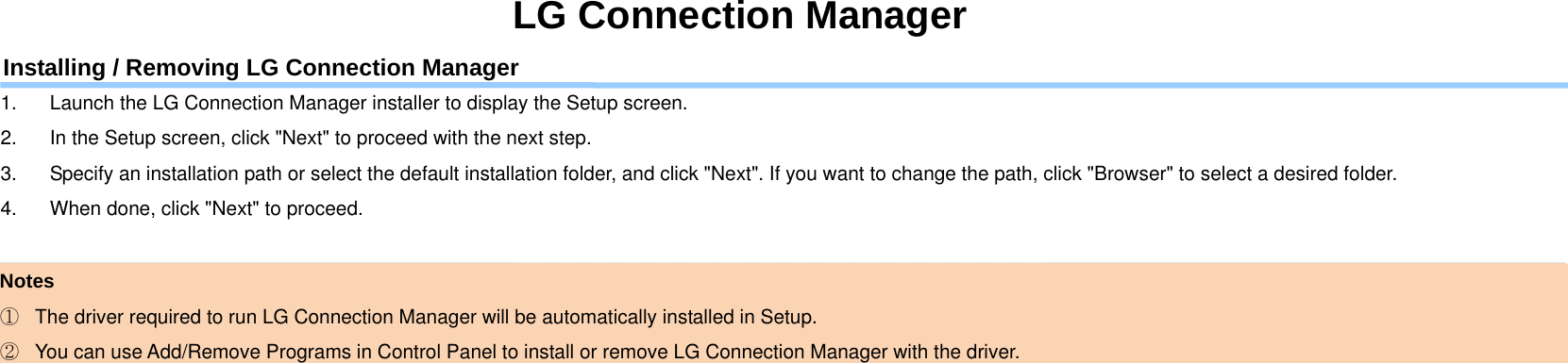 LG Connection Manager Installing / Removing LG Connection Manager 1.  Launch the LG Connection Manager installer to display the Setup screen. 2.  In the Setup screen, click &quot;Next&quot; to proceed with the next step. 3.  Specify an installation path or select the default installation folder, and click &quot;Next&quot;. If you want to change the path, click &quot;Browser&quot; to select a desired folder. 4.  When done, click &quot;Next&quot; to proceed.  Notes ①  The driver required to run LG Connection Manager will be automatically installed in Setup. ②  You can use Add/Remove Programs in Control Panel to install or remove LG Connection Manager with the driver. 