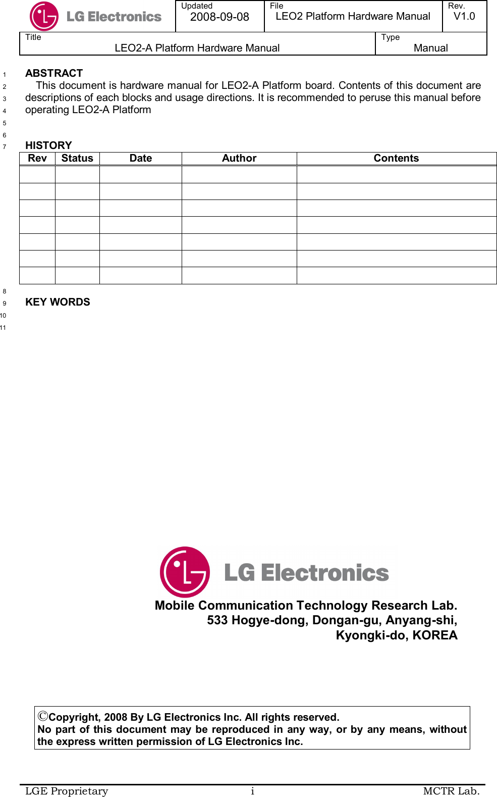  Updated 2008-09-08 File LEO2 Platform Hardware Manual Rev. V1.0 Title LEO2-A Platform Hardware Manual Type  Manual  LGE Proprietary  i  MCTR Lab.  ABSTRACT 1 This document is hardware manual for LEO2-A Platform board. Contents of this document are 2 descriptions of each blocks and usage directions. It is recommended to peruse this manual before 3 operating LEO2-A Platform 4  5  6 HISTORY 7 Rev Status Date  Author  Contents                                                                 8 KEY WORDS 9  10  11 ©Copyright, 2008 By LG Electronics Inc. All rights reserved. No part  of this  document may be  reproduced in  any way, or by  any means,  without the express written permission of LG Electronics Inc.   Mobile Communication Technology Research Lab. 533 Hogye-dong, Dongan-gu, Anyang-shi, Kyongki-do, KOREA 
