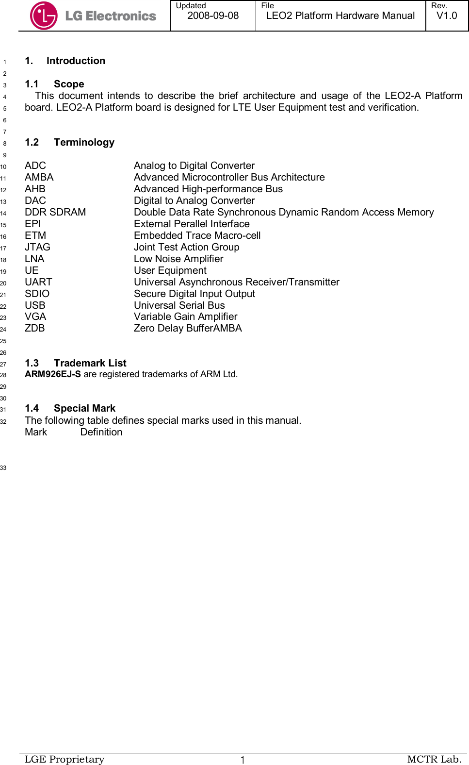  Updated 2008-09-08 File LEO2 Platform Hardware Manual Rev. V1.0   LGE Proprietary  １ MCTR Lab.  1.  Introduction 1  2 1.1  Scope 3 This  document  intends  to  describe  the  brief  architecture  and  usage  of  the  LEO2-A  Platform 4 board. LEO2-A Platform board is designed for LTE User Equipment test and verification.  5  6  7 1.2  Terminology 8  9 ADC      Analog to Digital Converter 10 AMBA      Advanced Microcontroller Bus Architecture 11 AHB      Advanced High-performance Bus 12 DAC      Digital to Analog Converter 13 DDR SDRAM    Double Data Rate Synchronous Dynamic Random Access Memory 14 EPI      External Perallel Interface 15 ETM      Embedded Trace Macro-cell 16 JTAG      Joint Test Action Group 17 LNA      Low Noise Amplifier 18 UE      User Equipment 19 UART       Universal Asynchronous Receiver/Transmitter 20 SDIO      Secure Digital Input Output 21 USB       Universal Serial Bus 22 VGA      Variable Gain Amplifier 23 ZDB      Zero Delay BufferAMBA 24  25  26 1.3  Trademark List 27 ARM926EJ-S are registered trademarks of ARM Ltd. 28  29  30 1.4  Special Mark 31 The following table defines special marks used in this manual. 32 Mark  Definition        33 