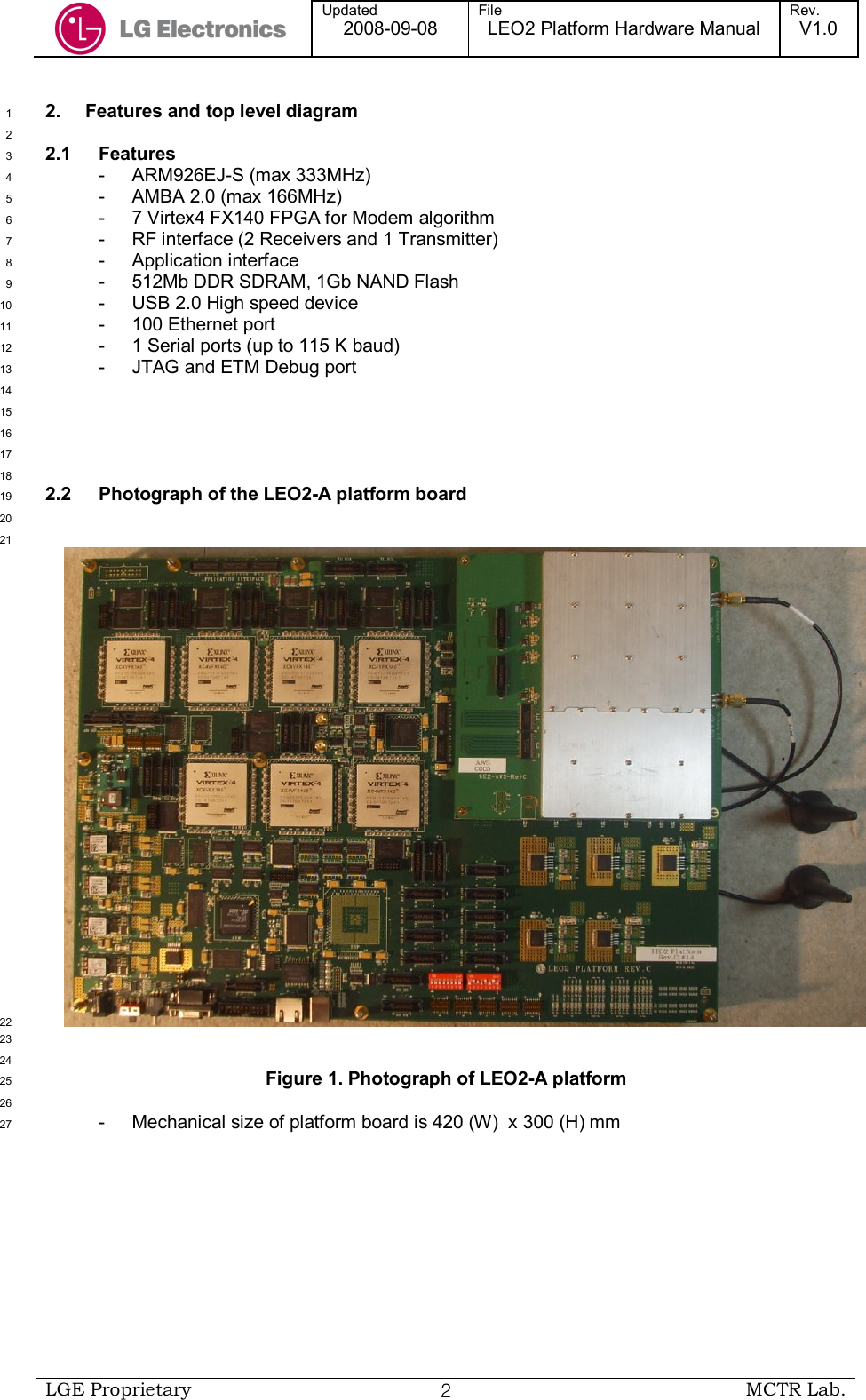  Updated 2008-09-08 File LEO2 Platform Hardware Manual Rev. V1.0   LGE Proprietary  ２ MCTR Lab.  2.  Features and top level diagram 1  2 2.1  Features 3 -  ARM926EJ-S (max 333MHz) 4 -  AMBA 2.0 (max 166MHz) 5 -  7 Virtex4 FX140 FPGA for Modem algorithm  6 -  RF interface (2 Receivers and 1 Transmitter) 7 -  Application interface 8 -  512Mb DDR SDRAM, 1Gb NAND Flash 9 -  USB 2.0 High speed device 10 -  100 Ethernet port 11 -  1 Serial ports (up to 115 K baud) 12 -  JTAG and ETM Debug port 13  14  15  16  17  18 2.2  Photograph of the LEO2-A platform board 19  20  21  22  23  24 Figure 1. Photograph of LEO2-A platform 25  26 -  Mechanical size of platform board is 420 (W)  x 300 (H) mm 27 