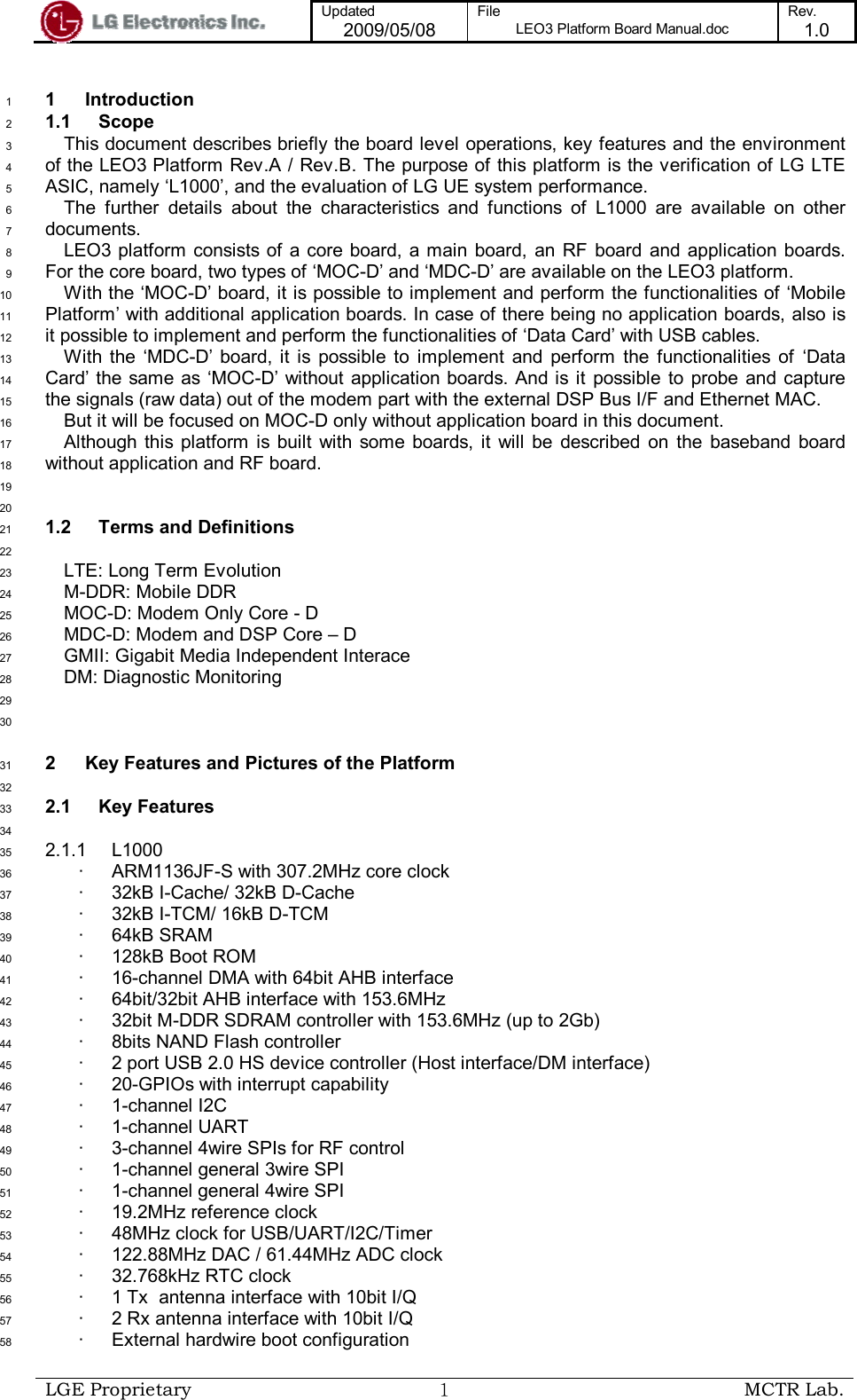  Updated 2009/05/08 File LEO3 Platform Board Manual.doc Rev. 1.0   LGE Proprietary  １ MCTR Lab.  1  Introduction 1 1.1  Scope 2 This document describes briefly the board level operations, key features and the environment 3 of the LEO3 Platform Rev.A / Rev.B. The purpose of this platform is the verification of LG LTE 4 ASIC, namely ‘L1000’, and the evaluation of LG UE system performance.  5 The  further  details  about  the  characteristics  and  functions  of  L1000  are  available  on  other 6 documents. 7 LEO3 platform consists of a core board, a main board,  an RF  board  and application boards. 8 For the core board, two types of ‘MOC-D’ and ‘MDC-D’ are available on the LEO3 platform.  9 With the ‘MOC-D’ board, it is possible to implement and perform the functionalities of ‘Mobile 10 Platform’ with additional application boards. In case of there being no application boards, also is 11 it possible to implement and perform the functionalities of ‘Data Card’ with USB cables.  12 With  the  ‘MDC-D’ board,  it  is  possible  to  implement  and  perform  the  functionalities  of  ‘Data 13 Card’  the same as  ‘MOC-D’ without application boards.  And is  it  possible  to  probe  and  capture 14 the signals (raw data) out of the modem part with the external DSP Bus I/F and Ethernet MAC.  15 But it will be focused on MOC-D only without application board in this document. 16 Although this  platform  is built  with some  boards, it  will  be  described  on  the  baseband  board 17 without application and RF board. 18  19  20 1.2  Terms and Definitions 21  22 LTE: Long Term Evolution 23 M-DDR: Mobile DDR 24 MOC-D: Modem Only Core - D 25 MDC-D: Modem and DSP Core – D 26 GMII: Gigabit Media Independent Interace 27 DM: Diagnostic Monitoring 28  29  30 2  Key Features and Pictures of the Platform 31  32 2.1  Key Features 33  34 2.1.1  L1000 35 ·  ARM1136JF-S with 307.2MHz core clock 36 ·  32kB I-Cache/ 32kB D-Cache 37 ·  32kB I-TCM/ 16kB D-TCM 38 ·  64kB SRAM 39 ·  128kB Boot ROM 40 ·  16-channel DMA with 64bit AHB interface 41 ·  64bit/32bit AHB interface with 153.6MHz 42 ·  32bit M-DDR SDRAM controller with 153.6MHz (up to 2Gb) 43 ·  8bits NAND Flash controller  44 ·  2 port USB 2.0 HS device controller (Host interface/DM interface) 45 ·  20-GPIOs with interrupt capability 46 ·  1-channel I2C 47 ·  1-channel UART 48 ·  3-channel 4wire SPIs for RF control 49 ·  1-channel general 3wire SPI  50 ·  1-channel general 4wire SPI 51 ·  19.2MHz reference clock 52 ·  48MHz clock for USB/UART/I2C/Timer 53 ·  122.88MHz DAC / 61.44MHz ADC clock 54 ·  32.768kHz RTC clock 55 ·  1 Tx  antenna interface with 10bit I/Q  56 ·  2 Rx antenna interface with 10bit I/Q 57 ·  External hardwire boot configuration 58 