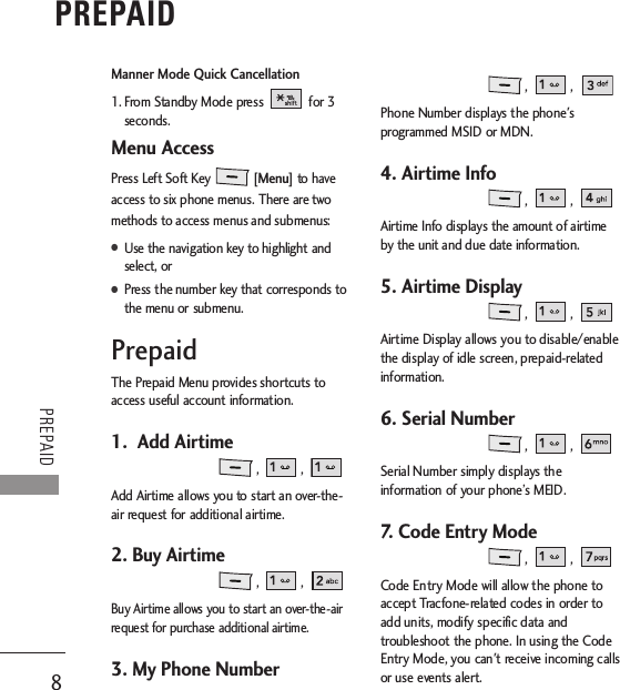 8PREPAIDPREPAIDManner Mode Quick Cancellation1. From Standby Mode press  for 3seconds. Menu AccessPress Left Soft Key [Menu] to haveaccess to six phone menus. There are twomethods to access menus and submenus:●Use the navigation key to highlight andselect, or●Press the number key that corresponds tothe menu or submenu.PrepaidThe Prepaid Menu provides shortcuts toaccess useful account information. 1.  Add Airtime, , Add Airtime allows you to start an over-the-air request for additional airtime.2. Buy Airtime, , Buy Airtime allows you to start an over-the-airrequest for purchase additional airtime.3. My Phone Number , , Phone Number displays the phone&apos;sprogrammed MSID or MDN.4. Airtime Info, , Airtime Info displays the amount of airtimeby the unit and due date information.5. Airtime Display ,  , Airtime Display allows you to disable/enablethe display of idle screen, prepaid-relatedinformation.6. Serial Number , , Serial Number simply displays theinformation of your phone’s MEID.7. Code Entry Mode , , Code Entry Mode will allow the phone toaccept Tracfone-related codes in order toadd units, modify specific data andtroubleshoot the phone. In using the CodeEntry Mode, you can&apos;t receive incoming callsor use events alert.