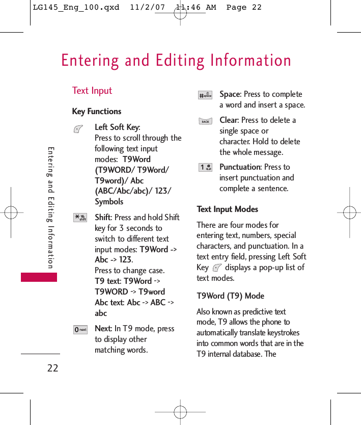 Entering and Editing Information22Entering and Editing InformationText InputKey FunctionsLeft Soft Key: Press to scroll through thefollowing text inputmodes:  T9Word(T9WORD/ T9Word/T9word)/ Abc(ABC/Abc/abc)/ 123/SymbolsShift: Press and hold Shiftkey for 3 seconds toswitch to different textinput modes: T9Word -&gt;Abc -&gt; 123. Press to change case.T9 text:T9Word -&gt;T9WORD -&gt;T9wordAbc text:Abc -&gt;ABC -&gt;abcNext: In T9 mode, pressto display other matching words.Space: Press to completea word and insert a space.Clear: Press to delete asingle space or character. Hold to deletethe whole message.Punctuation: Press toinsert punctuation andcomplete a sentence.Text Input ModesThere are four modes forentering text, numbers, specialcharacters, and punctuation. In atext entry field, pressing Left SoftKey  displays a pop-up list oftext modes.T9Word (T9) ModeAlso known as predictive textmode, T9 allows the phone toautomatically translate keystrokesinto common words that are in theT9 internal database. TheLG145_Eng_100.qxd  11/2/07  11:46 AM  Page 22