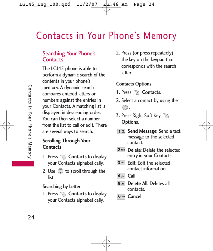 Contacts in Your Phone’s Memory24Contacts in Your Phone’s MemorySearching Your Phone’sContactsThe LG145 phone is able toperform a dynamic search of thecontents in your phone’smemory. A dynamic searchcompares entered letters ornumbers against the entries inyour Contacts. A matching list isdisplayed in descending order.You can then select a numberfrom the list to call or edit. Thereare several ways to search.Scrolling Through YourContacts1. Press Contacts to displayyour Contacts alphabetically.2. Use to scroll through thelist.Searching by Letter1. Press Contacts to displayyour Contacts alphabetically.2. Press (or press repeatedly)the key on the keypad thatcorresponds with the searchletter.Contacts Options1. Press Contacts.2. Select a contact by using the.3. Press Right Soft Key Options.Send Message: Send a textmessage to the selectedcontact. Delete: Delete the selectedentry in your Contacts. Edit: Edit the selectedcontact information. CallDelete All: Deletes allcontacts.CancelLG145_Eng_100.qxd  11/2/07  11:46 AM  Page 24