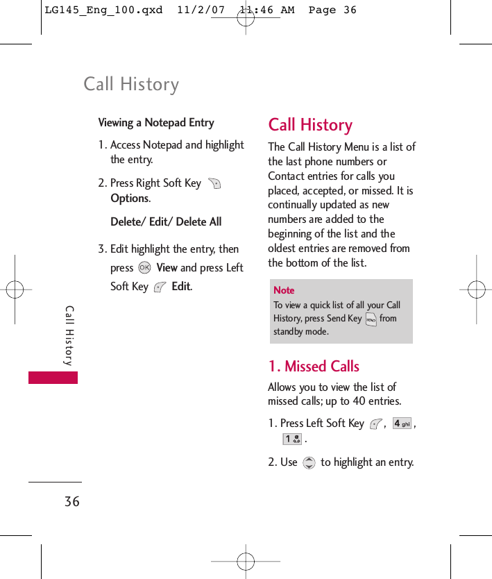 Call History36Call HistoryViewing a Notepad Entry1. Access Notepad and highlightthe entry.2. Press Right Soft Key Options. Delete/ Edit/ Delete All3. Edit highlight the entry, thenpress View and press LeftSoft Key Edit.Call HistoryThe Call History Menu is a list ofthe last phone numbers orContact entries for calls youplaced, accepted, or missed. It iscontinually updated as newnumbers are added to thebeginning of the list and theoldest entries are removed fromthe bottom of the list.1. Missed CallsAllows you to view the list ofmissed calls; up to 40 entries.1. Press Left Soft Key  ,  ,.2. Use  to highlight an entry.NoteTo view a quick list of all your CallHistory, press Send Key  fromstandby mode.LG145_Eng_100.qxd  11/2/07  11:46 AM  Page 36