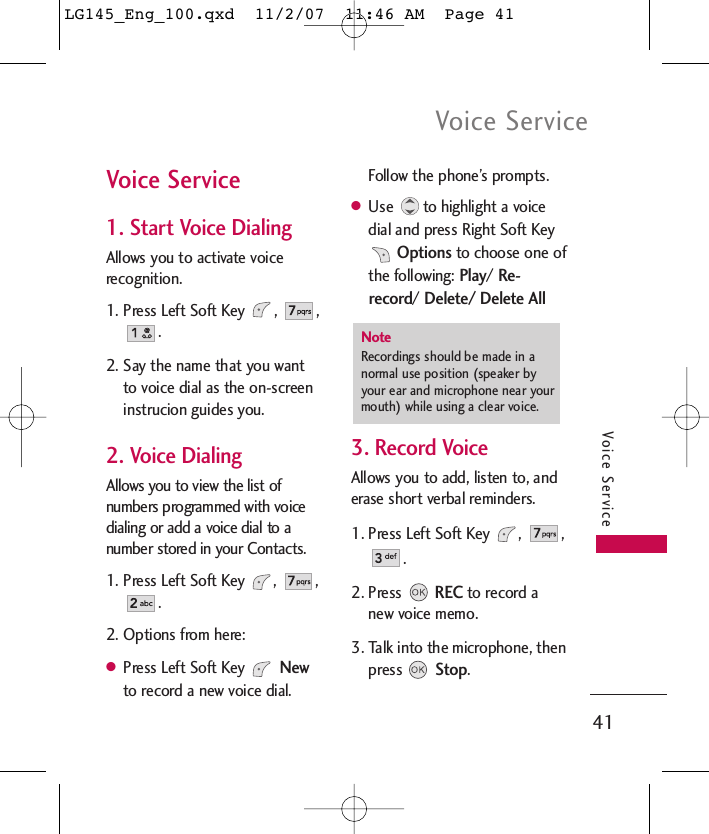 Voice Service41Voice ServiceVoice Service1. Start Voice DialingAllows you to activate voicerecognition.1. Press Left Soft Key  ,  ,. 2. Say the name that you wantto voice dial as the on-screeninstrucion guides you.2. Voice DialingAllows you to view the list ofnumbers programmed with voicedialing or add a voice dial to anumber stored in your Contacts.1. Press Left Soft Key  ,  ,.2. Options from here:●Press Left Soft Key Newto record a new voice dial.Follow the phone’s prompts.●Use  to highlight a voicedial and press Right Soft KeyOptionsto choose one ofthe following: Play/ Re-record/ Delete/ Delete All3. Record VoiceAllows you to add, listen to, anderase short verbal reminders.1. Press Left Soft Key  ,  ,. 2. PressRECto record anew voice memo.3. Talk into the microphone, thenpress Stop.NoteRecordings should be made in anormal use position (speaker byyour ear and microphone near yourmouth) while using a clear voice. LG145_Eng_100.qxd  11/2/07  11:46 AM  Page 41