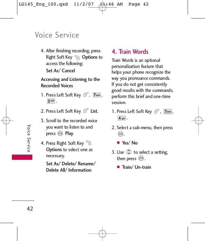 Voice Service42Voice Service4. After finishing recording, pressRight Soft Key Optionstoaccess the following:Set As/ CancelAccessing and Listening to theRecorded Voices1. Press Left Soft Key  ,  ,. 2. Press Left Soft Key List. 3. Scroll to the recorded voiceyou want to listen to andpress Play.4. Press Right Soft Key Optionsto select one asnecessary.Set As/ Delete/ Rename/Delete All/ Information4. Train WordsTrain Words is an optionalpersonalization feature thathelps your phone recognize theway you pronounce commands.If you do not get consistentlygood results with the commands,perform this brief and one-timesession.1. Press Left Soft Key  ,  ,. 2. Select a sub-menu, then press.●Yes/ No3. Use  to select a setting,then press  .●Train/ Un-trainLG145_Eng_100.qxd  11/2/07  11:46 AM  Page 42