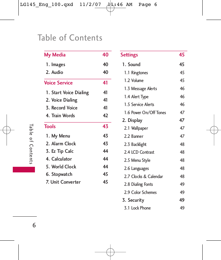 Table of Contents6Table of ContentsMy Media 401. Images 402. Audio 40Voice Service 411. Start Voice Dialing 412. Voice Dialing 413. Record Voice 414. Train Words 42Tools 431. My Menu 432. Alarm Clock 433. Ez Tip Calc 444. Calculator 445. World Clock 446. Stopwatch 457. Unit Converter 45Settings 451. Sound 451.1 Ringtones 451.2 Volume 451.3 Message Alerts 461.4 Alert Type 461.5 Service Alerts 461.6 Power On/Off Tones 472. Display 472.1 Wallpaper 472.2 Banner 472.3 Backlight 482.4 LCD Contrast 482.5 Menu Style 482.6 Languages 482.7 Clocks &amp; Calendar 482.8 Dialing Fonts 492.9 Color Schemes 493. Security 493.1 Lock Phone 49LG145_Eng_100.qxd  11/2/07  11:46 AM  Page 6