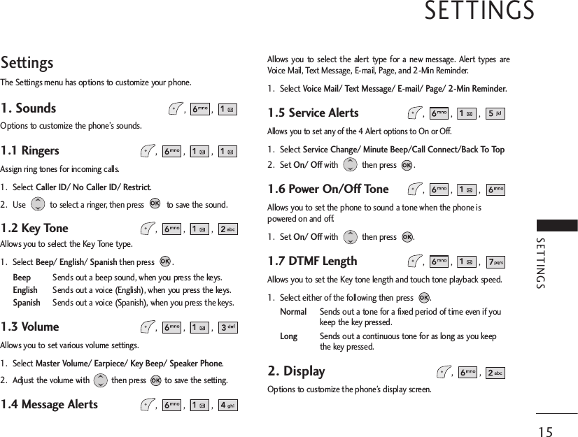 SettingsThe Settings menu has options to customize your phone.1. Sounds, , Options to customize the phone’s sounds.1.1 Ringers , , , Assign ring tones for incoming calls.1. Select Caller ID/ No Caller ID/ Restrict.2. Use  to select a ringer, then press  to save the sound.1.2 Key Tone , , , Allows you to select the Key Tone type.1. Select Beep/ English/ Spanishthen press  . BeepSends out a beep sound, when you press the keys.EnglishSends out a voice (English), when you press the keys.SpanishSends out a voice (Spanish), when you press the keys.1.3 Volume , , , Allows you to set various volume settings.1. Select Master Volume/ Earpiece/ Key Beep/ Speaker Phone.2. Adjust the volume with then press to save the setting.1.4 Message Alerts , , , Allows you to select the alert type for a new message. Alert types areVoice Mail, Text Message, E-mail, Page, and 2-Min Reminder.1. Select Voice Mail/ Text Message/ E-mail/ Page/ 2-Min Reminder.1.5 Service Alerts , , , Allows you to set any of the 4 Alert options to On or Off.1. Select Service Change/ Minute Beep/Call Connect/Back To Top2. Set On/ Offwith then press .1.6 Power On/Off Tone , , , Allows you to set the phone to sound a tone when the phone ispowered on and off.1. Set On/ Offwith then press .1.7 DTMF Length , , , Allows you to set the Key tone length and touch tone playback speed.1. Select either of the following then press  .NormalSends out a tone for a fixed period of time even if youkeep the key pressed.LongSends out a continuous tone for as long as you keepthe key pressed. 2. Display, , Options to customize the phone’s display screen.SETTINGS15SETTINGS 