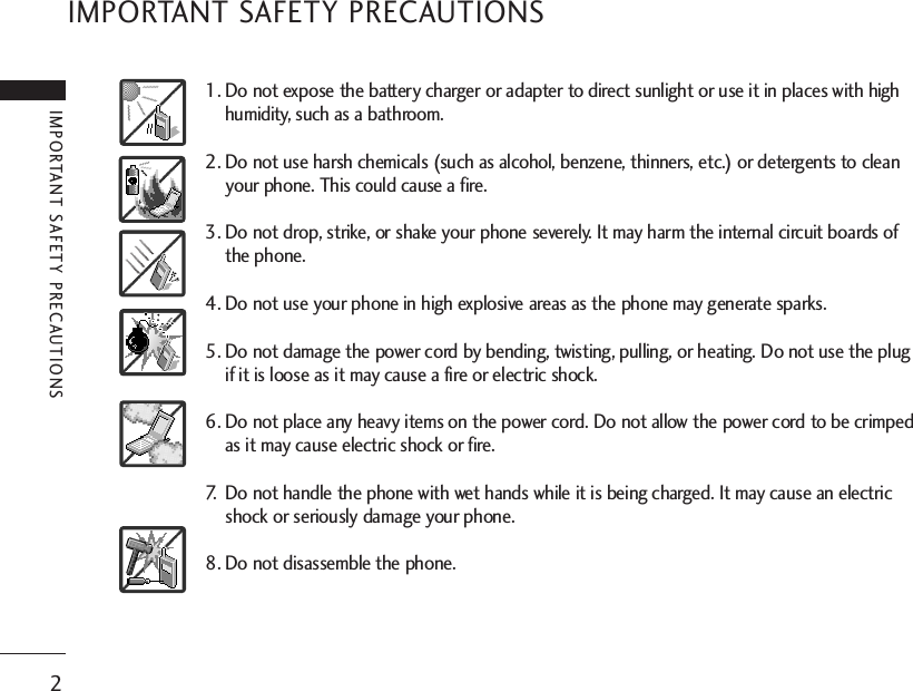 IMPORTANT SAFETY PRECAUTIONS2IMPORTANT SAFETY PRECAUTIONS1. Do not expose the battery charger or adapter to direct sunlight or use it in places with highhumidity, such as a bathroom.2. Do not use harsh chemicals (such as alcohol, benzene, thinners, etc.) or detergents to cleanyour phone. This could cause a fire.3. Do not drop, strike, or shake your phone severely. It may harm the internal circuit boards ofthe phone.4. Do not use your phone in high explosive areas as the phone may generate sparks.5. Do not damage the power cord by bending, twisting, pulling, or heating. Do not use the plugif it is loose as it may cause a fire or electric shock.6. Do not place any heavy items on the power cord. Do not allow the power cord to be crimpedas it may cause electric shock or fire.7. Do not handle the phone with wet hands while it is being charged. It may cause an electricshock or seriously damage your phone.8. Do not disassemble the phone.