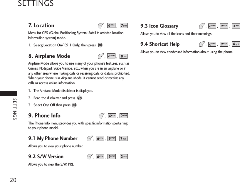 20SETTINGS7. Location, ,Menu for GPS (Global Positioning System: Satellite assisted locationinformation system) mode.1. Selecg Location On/ E911 Only, then press  .8. Airplane Mode, ,Airplane Mode allows you to use many of your phone’s features, such asGames, Notepad, Voice Memos, etc., when you are in an airplane or inany other area where making calls or receiving calls or data is prohibited.When your phone is in Airplane Mode, it cannot send or receive anycalls or access online information.1. The Airplane Mode disclaimer is displayed.2. Read the disclaimer and press  .3. Select On/ Off then press .9. Phone Info , ,The Phone Info menu provides you with specific information pertainingto your phone model. 9.1 My Phone Number , , , Allows you to view your phone number.9.2 S/W Version , , , Allows you to view the S/W, PRL.9.3 Icon Glossary , , , Allows you to view all the icons and their meanings.9.4 Shortcut Help , , , Allows you to view condensed information about using the phone.SETTINGS