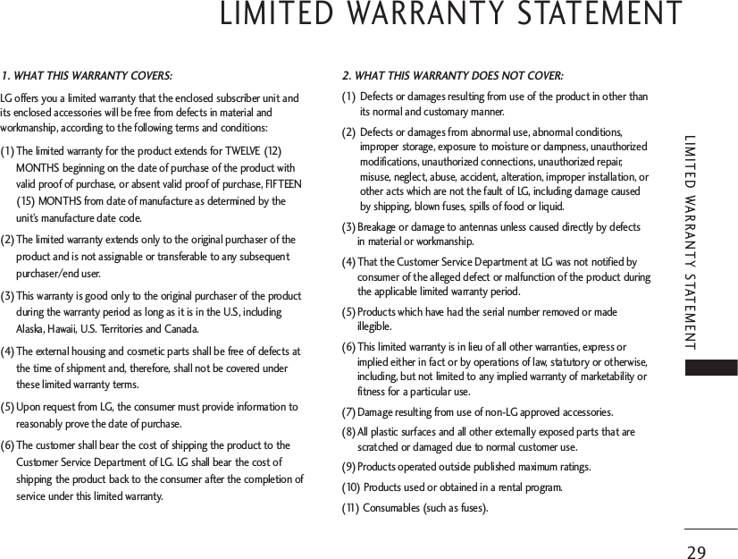 LIMITED WARRANTY STATEMENT 29LIMITED WARRANTY STATEMENT 1. WHAT THIS WARRANTY COVERS:LG offers you a limited warranty that the enclosed subscriber unit andits enclosed accessories will be free from defects in material andworkmanship, according to the following terms and conditions:(1) The limited warranty for the product extends for TWELVE (12)MONTHS beginning on the date of purchase of the product withvalid proof of purchase, or absent valid proof of purchase, FIFTEEN(15) MONTHS from date of manufacture as determined by theunit’s manufacture date code.(2) The limited warranty extends only to the original purchaser of theproduct and is not assignable or transferable to any subsequentpurchaser/end user.(3) This warranty is good only to the original purchaser of the productduring the warranty period as long as it is in the U.S, includingAlaska, Hawaii, U.S. Territories and Canada.(4) The external housing and cosmetic parts shall be free of defects atthe time of shipment and, therefore, shall not be covered underthese limited warranty terms.(5) Upon request from LG, the consumer must provide information toreasonably prove the date of purchase.(6) The customer shall bear the cost of shipping the product to theCustomer Service Department of LG. LG shall bear the cost ofshipping the product back to the consumer after the completion ofservice under this limited warranty.2. WHAT THIS WARRANTY DOES NOT COVER:(1) Defects or damages resulting from use of the product in other thanits normal and customary manner.(2) Defects or damages from abnormal use, abnormal conditions,improper storage, exposure to moisture or dampness, unauthorizedmodifications, unauthorized connections, unauthorized repair,misuse, neglect, abuse, accident, alteration, improper installation, orother acts which are not the fault of LG, including damage causedby shipping, blown fuses, spills of food or liquid.(3) Breakage or damage to antennas unless caused directly by defectsin material or workmanship.(4) That the Customer Service Department at LG was not notified byconsumer of the alleged defect or malfunction of the product duringthe applicable limited warranty period.(5) Products which have had the serial number removed or madeillegible.(6) This limited warranty is in lieu of all other warranties, express orimplied either in fact or by operations of law, statutory or otherwise,including, but not limited to any implied warranty of marketability orfitness for a particular use.(7) Damage resulting from use of non-LG approved accessories.(8) All plastic surfaces and all other externally exposed parts that arescratched or damaged due to normal customer use.(9) Products operated outside published maximum ratings.(10) Products used or obtained in a rental program.(11) Consumables (such as fuses).