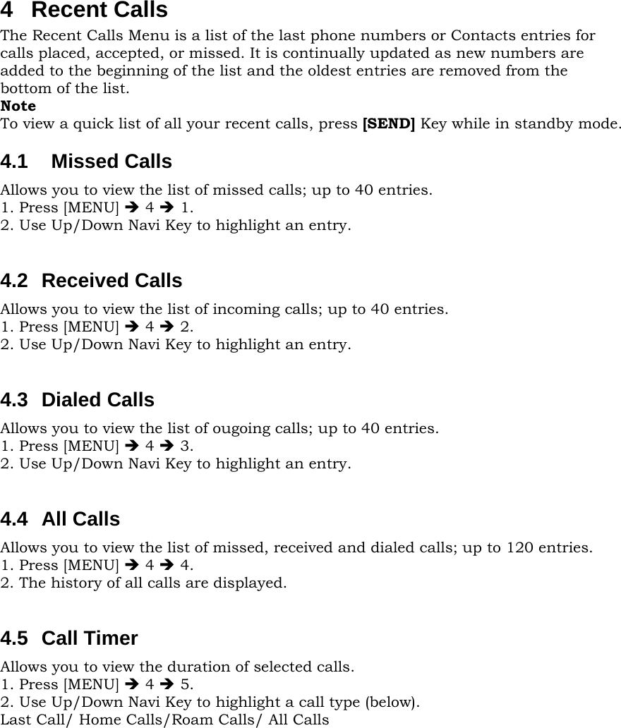 4 Recent Calls The Recent Calls Menu is a list of the last phone numbers or Contacts entries for calls placed, accepted, or missed. It is continually updated as new numbers are added to the beginning of the list and the oldest entries are removed from the bottom of the list. Note To view a quick list of all your recent calls, press [SEND] Key while in standby mode. 4.1  Missed Calls Allows you to view the list of missed calls; up to 40 entries. 1. Press [MENU] Î 4 Î 1. 2. Use Up/Down Navi Key to highlight an entry.  4.2 Received Calls Allows you to view the list of incoming calls; up to 40 entries. 1. Press [MENU] Î 4 Î 2. 2. Use Up/Down Navi Key to highlight an entry.  4.3 Dialed Calls Allows you to view the list of ougoing calls; up to 40 entries. 1. Press [MENU] Î 4 Î 3. 2. Use Up/Down Navi Key to highlight an entry.  4.4 All Calls Allows you to view the list of missed, received and dialed calls; up to 120 entries. 1. Press [MENU] Î 4 Î 4. 2. The history of all calls are displayed.  4.5 Call Timer Allows you to view the duration of selected calls. 1. Press [MENU] Î 4 Î 5. 2. Use Up/Down Navi Key to highlight a call type (below). Last Call/ Home Calls/Roam Calls/ All Calls          