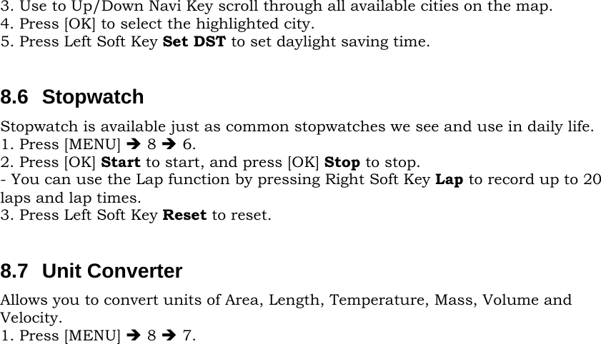 3. Use to Up/Down Navi Key scroll through all available cities on the map. 4. Press [OK] to select the highlighted city. 5. Press Left Soft Key Set DST to set daylight saving time.  8.6 Stopwatch Stopwatch is available just as common stopwatches we see and use in daily life. 1. Press [MENU] Î 8 Î 6. 2. Press [OK] Start to start, and press [OK] Stop to stop. - You can use the Lap function by pressing Right Soft Key Lap to record up to 20 laps and lap times. 3. Press Left Soft Key Reset to reset.  8.7 Unit Converter Allows you to convert units of Area, Length, Temperature, Mass, Volume and Velocity. 1. Press [MENU] Î 8 Î 7.                                