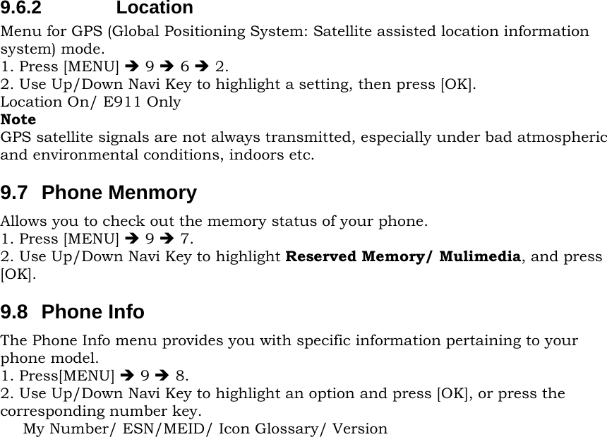 9.6.2 Location Menu for GPS (Global Positioning System: Satellite assisted location information system) mode. 1. Press [MENU] Î 9 Î 6 Î 2. 2. Use Up/Down Navi Key to highlight a setting, then press [OK]. Location On/ E911 Only Note GPS satellite signals are not always transmitted, especially under bad atmospheric and environmental conditions, indoors etc. 9.7 Phone Menmory Allows you to check out the memory status of your phone. 1. Press [MENU] Î 9 Î 7. 2. Use Up/Down Navi Key to highlight Reserved Memory/ Mulimedia, and press [OK]. 9.8 Phone Info The Phone Info menu provides you with specific information pertaining to your phone model. 1. Press[MENU] Î 9 Î 8. 2. Use Up/Down Navi Key to highlight an option and press [OK], or press the corresponding number key. My Number/ ESN/MEID/ Icon Glossary/ Version 